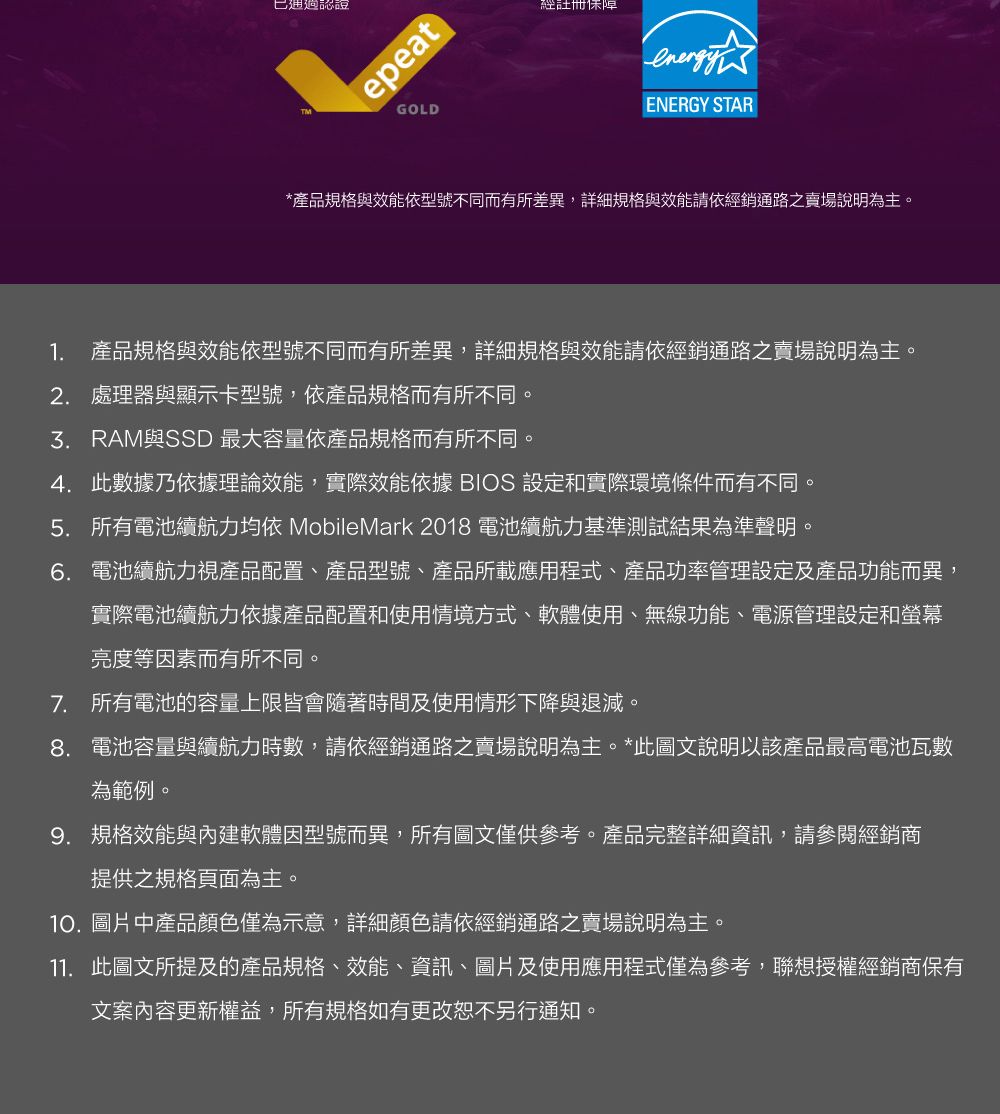 認證epeatGOLD經註冊ENERGY STAR*產品規格與效能依型號不同而有所差異,詳細規格與效能請依經銷通路之賣場說明為主1. 產品規格與效能依型號不同而有所差異,詳細規格與效能請依經銷通路之賣場說明為主。2. 處理器與顯示卡型號,依產品規格而有所不同。與SSD 最大容量依產品規格而有所不同。4. 此數據乃依據理論效能,實際效能依據 BIOS 設定和實際環境條件而有不同。5. 所有電池續航力均依 MobileMark 2018 電池續航力基準測試結果為準聲明。。6. 電池續航力視產品配置、產品型號、產品所載應用程式、產品功率管理設定及產品功能而異,實際電池續航力依據產品配置和使用情境方式、軟體使用、無線功能、電源管理設定和螢幕亮度等因素而有所不同。7. 所有電池的容量上限皆會隨著時間及使用情形下降與退減。8. 電池容量與續航力時數,請依經銷通路之賣場說明為主。*此圖文說明以該產品最高電池瓦數為範例。9. 規格效能與內建軟體因型號而異,所有圖文僅供參考。產品完整詳細資訊,請參閱經銷商提供之規格頁面為主。10. 圖片中產品顏色僅為示意,詳細顏色請依經銷通路之賣場說明為主。11. 此圖文所提及的產品規格、效能、資訊、圖片及使用應用程式僅為參考,聯想授權經銷商保有文案內容更新權益,所有規格如有更改恕不另行通知。
