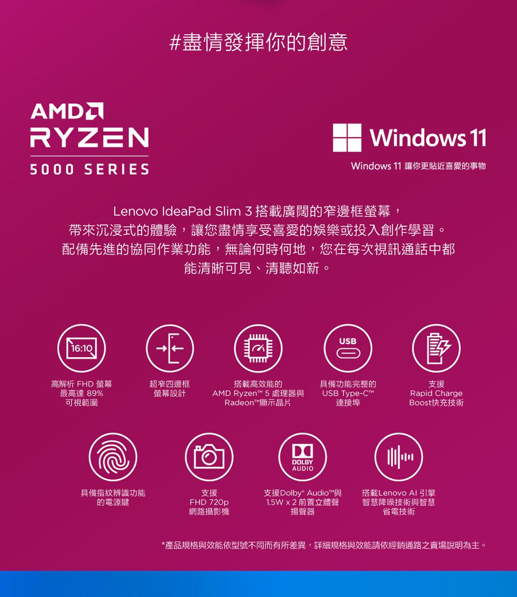 RYZN5000 SERIES#盡情發揮你的創意Windows 11Windows 11 讓你更貼近喜愛的事物Lenovo IdeaPad Slim 3搭載廣闊的窄邊框螢幕,帶來沉浸式的體驗,讓您盡情享受喜愛的娛樂或投入創作學習。配備先進的協同作業功能,無論何時何地,您在每次視訊通話中都能清晰可見、清聽如新。16:10EUSB高解析 FHD 螢幕超窄四邊框搭載高效能的具備功能完整的最高達89%螢幕設計AD Ryzen 5 處理器與可視範圍Radeon™顯示晶片USB Type-™M連接埠具備指紋辨識功能的電源鍵支援FHD 720p網路攝影機DDOLBYAUDIO支援Rapid ChargeBoost快充技術支援Dolby Audio™與 前置立體聲揚聲器搭載Lenovo AI引擎智慧降噪技術與智慧省電技術*產品規格與效能依型號不同而有所差異,詳細規格與效能請依經銷通路之賣場說明為主。