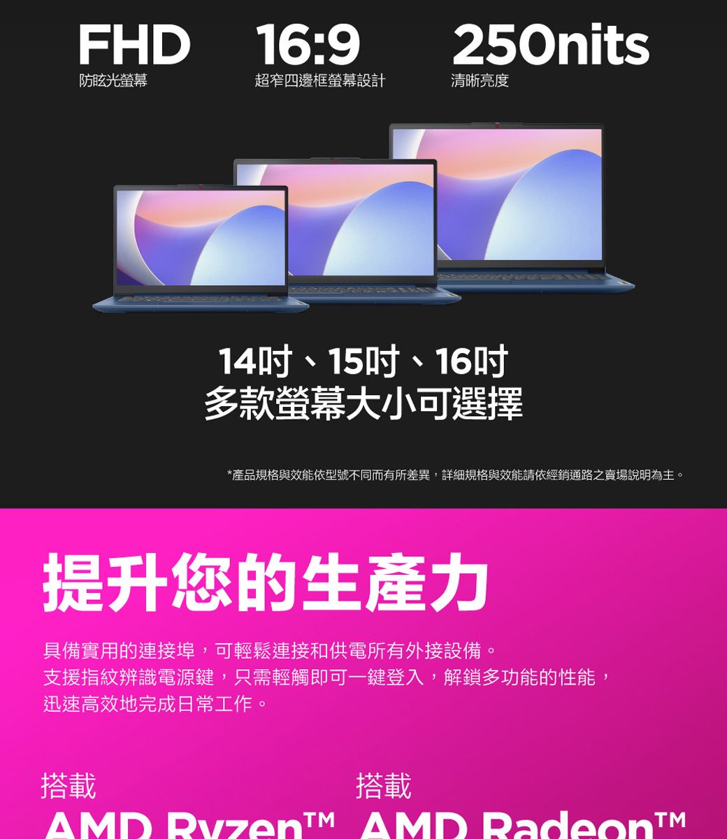 FHD16:9250nits防眩光螢幕超窄四邊框螢幕設計清晰亮度14、15吋、16吋多款螢幕大小可選擇*產品規格與效能依型號不同而有所差異,詳細規格與效能請依經銷通路之賣場說明為主。提升您的生產力具備實用的連接埠,可輕鬆連接和供電所有外接設備。支援指紋辨識電源鍵,只需輕觸即可一鍵登入,解鎖多功能的性能,迅速高效地完成日常工作。搭載搭載  AMD Radeon