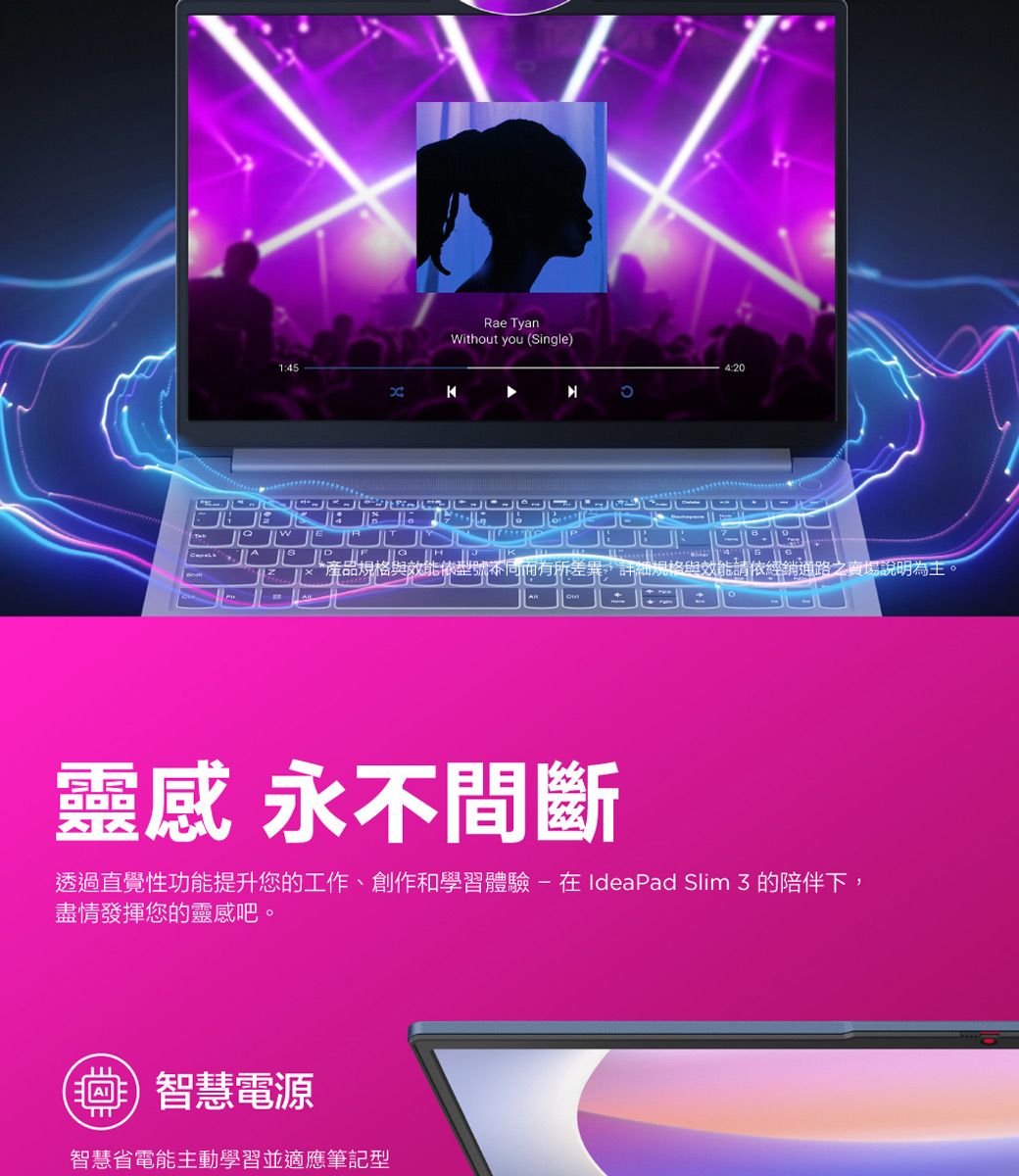Rae TyanWithout you (Single)4:20*產品規格與效能依型號不同而有所差異,詳細規格與效能請依經銷通路之賣場說明為主。靈感 永不間斷透過直覺性功能提升您的工作、創作和學習體驗在IdeaPad Slim  的陪伴下,盡情發揮您的靈感吧。智慧電源智慧省電能主動學習並適應筆記型