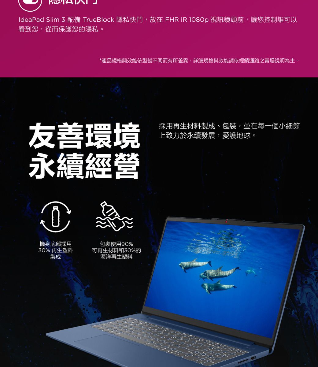 IdeaPad Slim  配備 TrueBlock 隱私快門,放在 FHR IR 180p 視訊鏡頭前,讓您控制誰可以看到您,從而保護您的隱私。*產品規格與效能依型號不同而有所差異,詳細規格與效能請依經銷通路之賣場說明為主。友善環境永續經營0機身底部採用30% 再生塑料製成包裝使用90%可再生材料和30%的海洋再生塑料採用再生材料製成、包裝,並在每一個小細節上致力於永續發展,愛護地球。