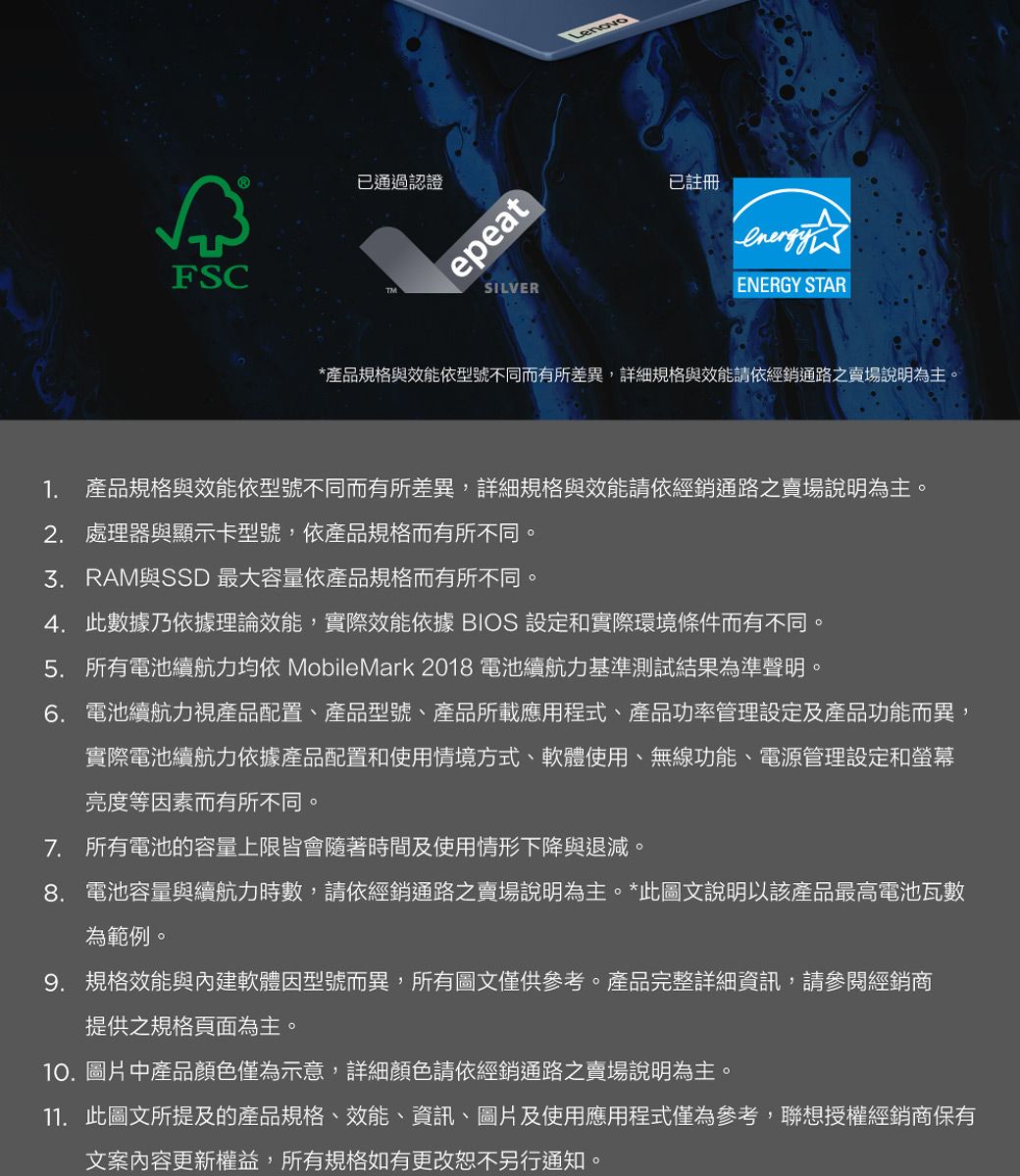 FSC已通過認證epeatSILVER已註冊ENERGY STAR*產品規格與效能依型號不同而有所差異,詳細規格與效能請依經銷通路之賣場說明為主。1. 產品規格與效能依型號不同而有所差異,詳細規格與效能請依經銷通路之賣場說明為主。2. 處理器與顯示卡型號,依產品規格而有所不同。與SSD 最大容量依產品規格而有所不同4.此數據乃依據理論效能,實際效能依據 BIOS 設定和實際環境條件而有不同。5. 所有電池續航力均依 MobileMark 2018 電池續航力基準測試結果為準聲明。6. 電池續航力視產品配置、產品型號、產品所載應用程式、產品功率管理設定及產品功能而異,實際電池續航力依據產品配置和使用情境方式、軟體使用、無線功能、電源管理設定和螢幕亮度等因素而有所不同。7. 所有電池的容量上限皆會隨著時間及使用情形下降與退減。8. 電池容量與續航力時數,請依經銷通路之賣場說明為主。*此圖文說明以該產品最高電池瓦數為範例。9. 規格效能與內建軟體因型號而異,所有圖文僅供參考。產品完整詳細資訊,請參閱經銷商提供之規格頁面為主。10.圖片中產品顏色僅為示意,詳細顏色請依經銷通路之賣場說明為主。11. 此圖文所提及的產品規格、效能、資訊、圖片及使用應用程式僅為參考,聯想授權經銷商保有文案內容更新權益,所有規格如有更改恕不另行通知。