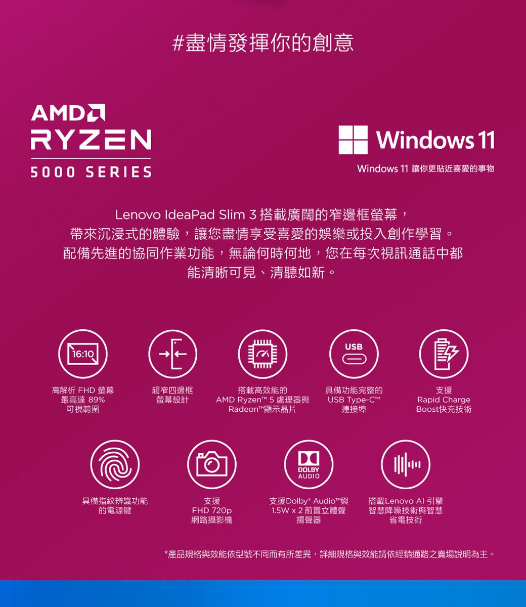 #盡情發揮你的創意AMDRYZN5000 SERIESWindows 11Windows 11 讓你更貼近喜愛的事物Lenovo IdeaPad Slim 3搭載廣闊的窄邊框螢幕,帶來沉浸式的體驗,讓您盡情享受喜愛的娛樂或投入創作學習。配備先進的協同作業功能,無論何時何地,您在每次視訊通話中都能清晰可見、清聽如新。16:10EUSB高解析 FHD 螢幕最高達 89%超窄四邊框螢幕設計搭載高效能的具備功能完整的AMD Ryzent™ 5 處理器與可視範圍Radeon™顯示晶片USB Type-連接埠DDOLBYAUDIO支援Rapid ChargeBoost快充技術具備指紋辨識功能支援的電源鍵FHD 720p網路攝影機支援Dolby Audio™與1.5W2前置立體聲揚聲器搭載Lenovo AI引擎智慧降噪技術與智慧省電技術*產品規格與效能依型號不同而有所差異,詳細規格與效能請依經銷通路之賣場說明為主。