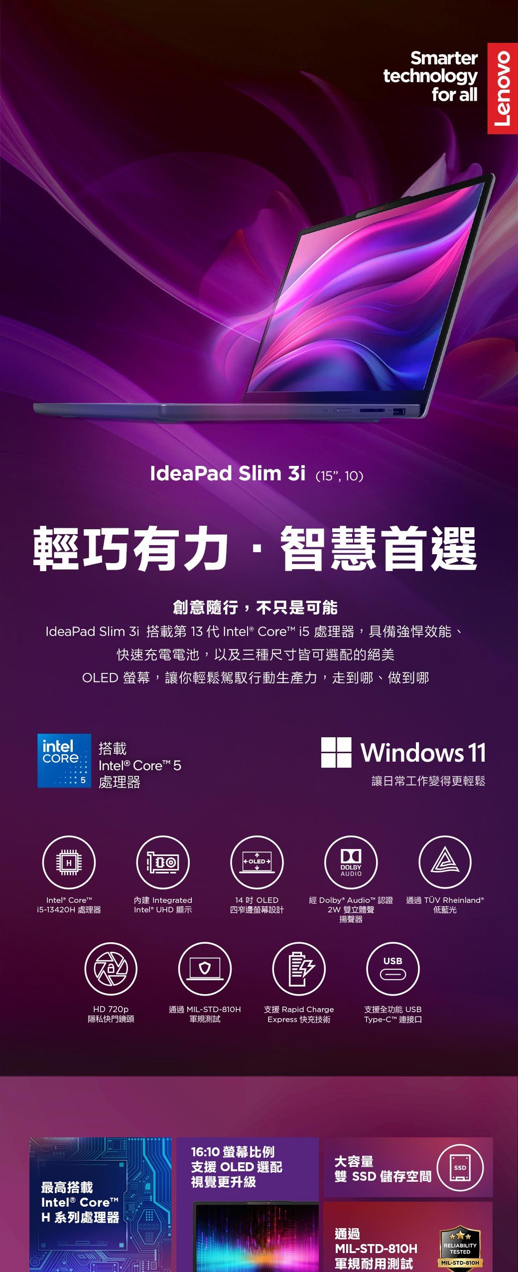 Smartertechnologyfor allLenovoIdeaPad Slim 3i (, 1)輕巧有力智慧首選創意隨行,不只是可能IdeaPad Slim i 搭載第 13 代Intel® Core i5 處理器,具備強悍效能、快速充電電池,以及三種尺寸皆可選配的絕美OLED 螢幕,讓你輕鬆駕馭行動生產力,走到哪、做到哪intel搭載Intel® Core™ 515 處理器Intel® Core™i5-1342H 處理器OLEDWindows 11DOLBY讓日常工作變得更輕鬆AUDIO內建 Integrated14  OLEDIntel® UHD 顯示四窄邊螢幕設計 Dolby Audio™ 認證 通過 TÜV Rheinland2W 雙立體聲低藍光揚聲器0USB0HD 720p隱私快門鏡頭通過 MIL-STD-810H支援 Rapid Charge支援全功能 USB軍規測試Express 快充技術Type-C™ 連接口最高搭載Intel® Core™H 系列處理器16:10 螢幕比例支援 OLED 選配大容量SSD視覺更升級雙 SSD 儲存空間通過MIL-STD-810HRELIABILITYTESTED軍規耐用測試-STD-810H