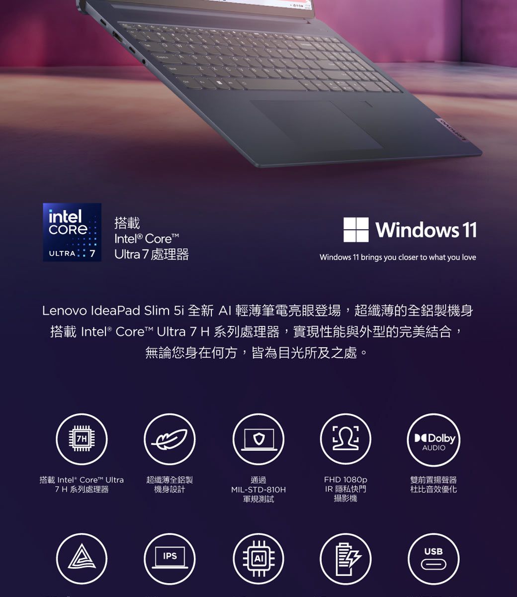 intelCORE  搭載 CoreULTRA 7Ultra 7處理器Windows 11Windows 11 brings you closer to what you loveLenovo IdeaPad Slim  全新 AI 輕薄筆電亮眼登場,超纖薄的全鋁製機身搭載 Intel® Core™ Ultra 7 H 系列處理器,實現性能與外型的完美結合,無論您身在何方,皆為目光所及之處。DolbyAUDIO搭載 Intel® Core™ Ultra7H 系列處理器超纖薄全鋁製機身設計通過MIL-STD-810HFHD 1080pIR 隱私快門軍規測試攝影機IPS雙前置揚聲器杜比音效優化USB