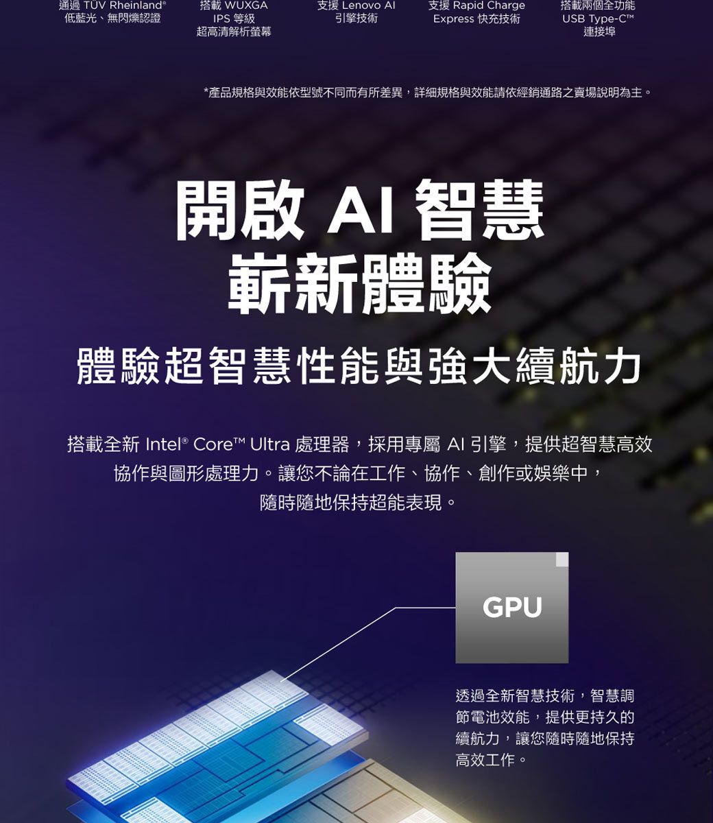 通過TÜV Rheinland®低藍光、無閃爍認證搭載 WUXGAIPS 等級支援 Lenovo Al引擎技術支援 Rapid ChargeExpress 快充技術超高清解析螢幕搭載兩個全功能USB Type-C連接埠*產品規格與效能依型號不同而有所差異,詳細規格與效能請依經銷通路之賣場說明為主。開啟AI 智慧嶄新體驗體驗超智慧性能與強大續航力搭載全新 Intel® Core™ Ultra 處理器,採用專屬AI引擎,提供超智慧高效協作與圖形處理力。讓您不論在工作、協作、創作或娛樂中,隨時隨地保持超能表現。GPU透過全新智慧技術,智慧調節電池效能,提供更持久的續航力,讓您隨時隨地保持高效工作。