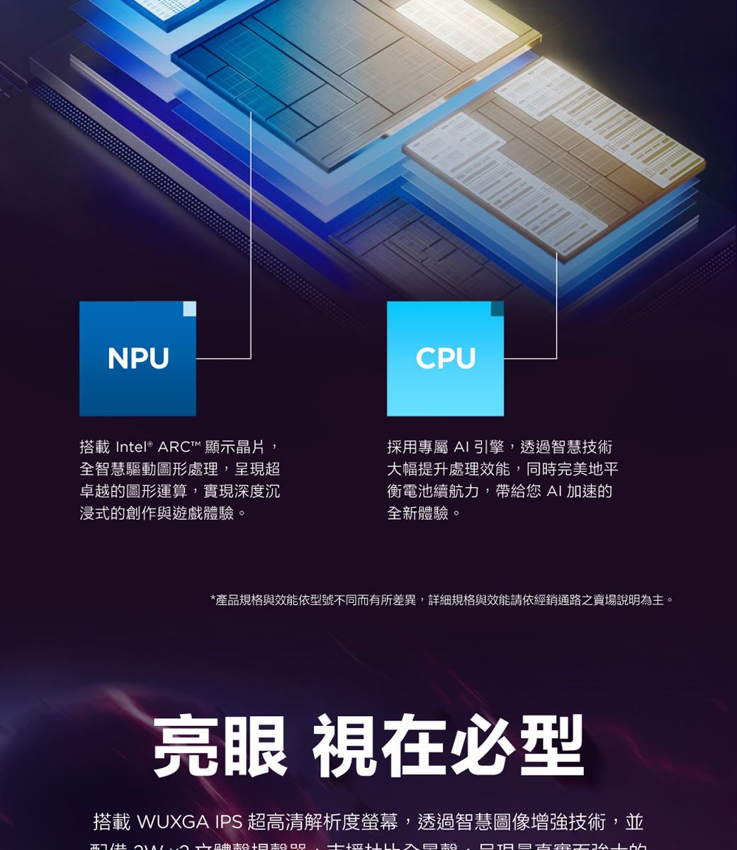 NPU搭載Intel® ARC™ 顯示晶片全智慧驅動圖形處理,呈現超卓越圖形運算,實現深度沉浸式的創作與遊戲體驗。CPU採用專屬 AI引擎,透過智慧技術大幅提升處理效能,同時完美地平衡電池續航力,帶給您AI加速的全新體驗。*產品規格與效能依型號不同而有所差異,詳細規格與效能請依經銷通路之賣場說明為。亮眼 視在必型搭載 WUXGA IPS 超高清解析度螢幕,透過智慧圖像增強技術,並主,  古的