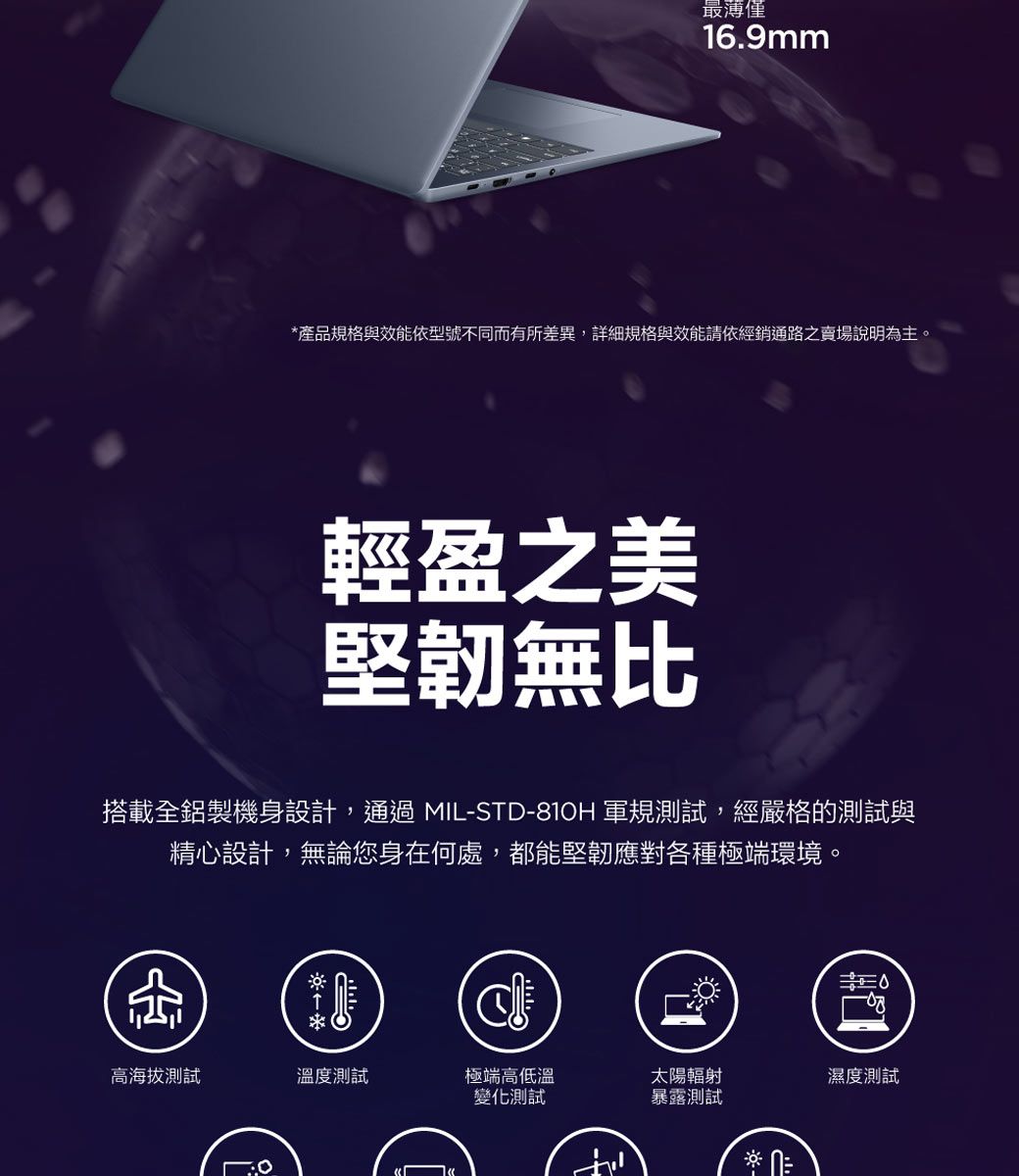 僅16.9mm產品規格與效能依型號不同而有所差異,詳細規格與效能請依經銷通路之賣場說明為主。輕盈之美堅韌無比搭載全鋁製機身設計,通過MIL-STD-810H 軍規測試,經嚴格的測試與精心設計,無論您身在何處,都能堅韌應對各種極端環境。高海拔測試溫度測試極端高低溫變化測試太陽輻射暴露測試* 濕度測試