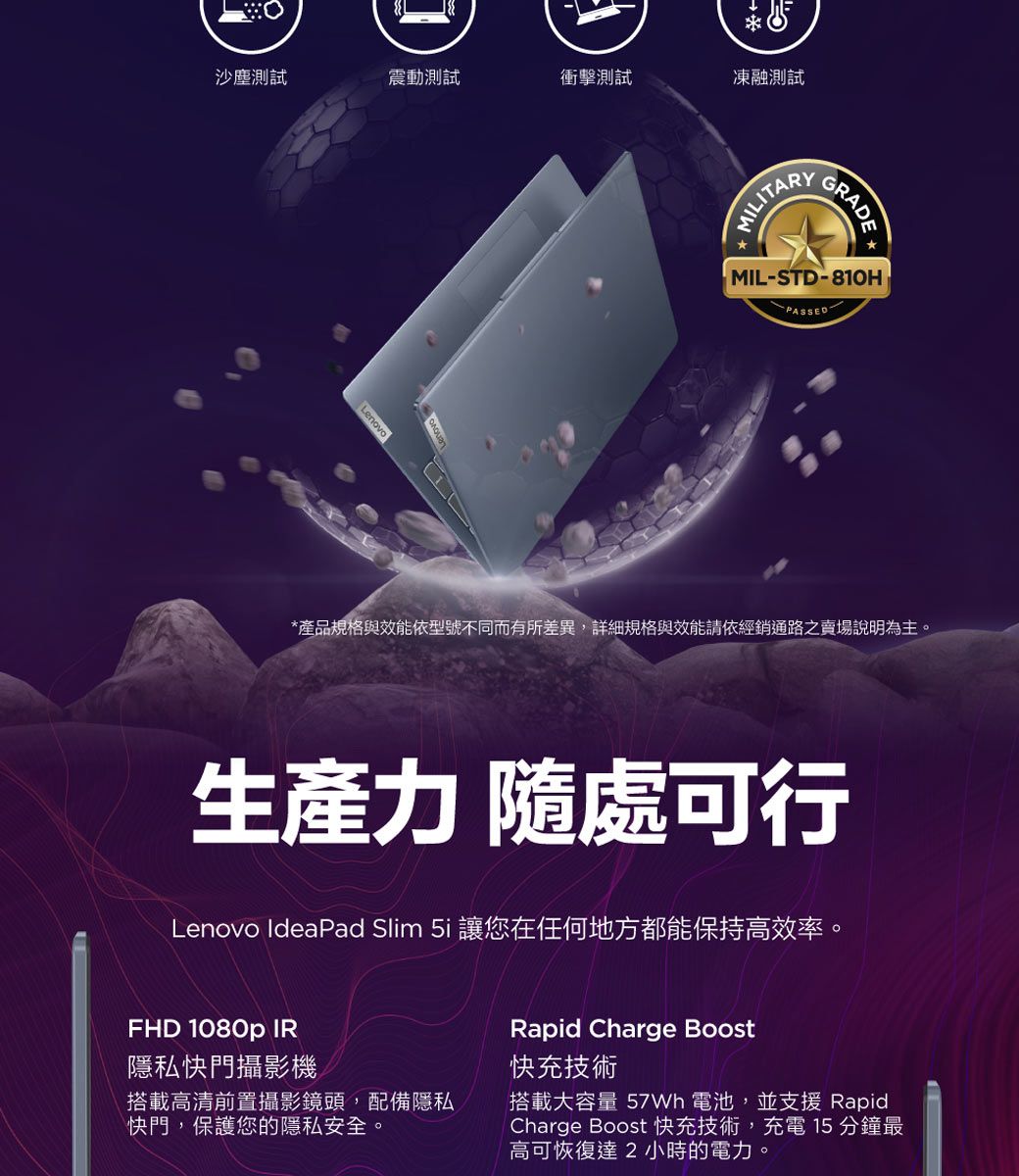 沙塵測試震動測試衝擊測試凍融測試LenovoMILITARYMIL-STD-810HPASSED*產品規格與效能依型號不同而有所差異,詳細規格與效能請依經銷通路之賣場說明為主。生產力 隨處可行Lenovo IdeaPad Slim 5i 讓您在任何地方都能保持高效率。FHD 1080p IR隱私快門攝影機搭載高清前置攝影鏡頭,配備隱私快門,保護您的隱私安全。Rapid Charge Boost快充技術搭載大容量  電池,並支援 RapidCharge Boost 快充技術,充電 15 分鐘最高可恢復達2小時的電力。