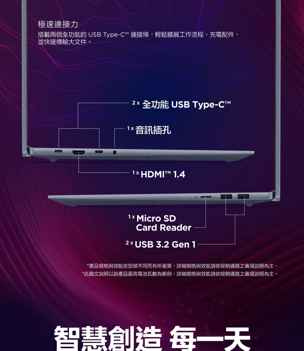 極速連接力搭載兩個全功能的 USB Type-C連接埠,輕鬆擴展工作流程、充電配件,並快速傳輸大文件。2 全功能 USB Type-CT1 音訊插孔1 HDMI 1.4 Micro SDCard Reader2×USB 3.2 Gen 1*產品規格與效能依型號不同而有所差異,詳細規格與效能請依經銷通路之賣場說明為主。*此圖文說明以該產品最高電池瓦數為範例,詳細規格與效能請依經銷通路之賣場說明為主。智慧創造 每一天