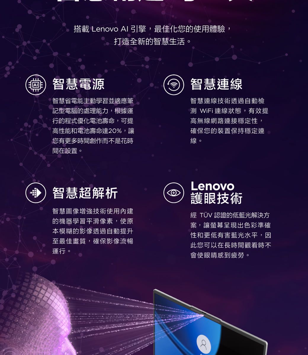 搭載 Lenovo AI 引擎,最佳化您的使用體驗,打造全新的智慧生活。智慧電源智慧省電能主動學習並適應筆記型電腦的處理能力,根據運行的程式優化電池壽命,可提高性能和電池壽命達20%,讓您有更多時間創作而不是花時間在設置。智慧連線智慧連線技術透過自動檢 WiFi連線狀態,有效提高無線網路連接穩定性,確保您的裝置保持穩定連線。)智慧超解析智慧圖像增強技術使用內建的機器學習平滑像素,使原本模糊的影像透過自動提升至最佳畫質,確保影像流暢運行。Lenovo護眼技術經 TÜV 認證的低藍光解決方案,讓螢幕呈現出色彩準確性和更低有害藍光水平,因此您可以在長時間觀看時不會使眼睛感到疲勞。