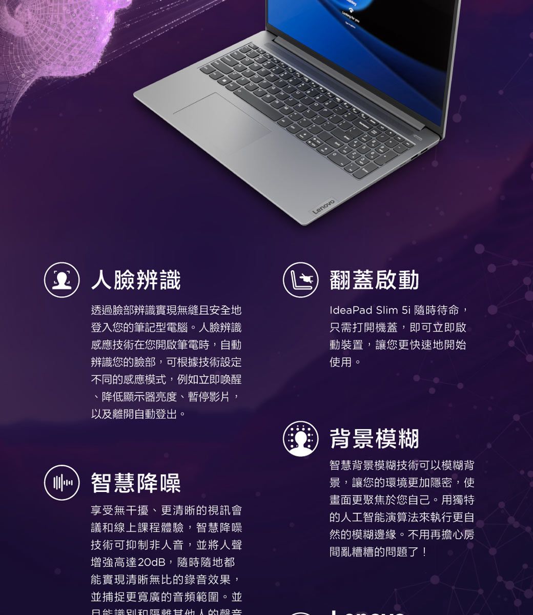 Lenovo臉辨識透過臉部辨識實現無縫且安全地登入您筆記型電腦。人臉辨識感應技術在您開啟筆電時,自動辨識您的臉部,可根據技術設定不同的感應模式,例如立即喚醒、降低顯示器亮度、暫停影片,以及離開自動登出。智慧降噪享受無干擾、更清晰的視訊會議線上課程體驗,智慧降噪技術可抑制非人音,並將人聲增強高達20dB,隨時隨地都實現清晰無比的錄音效果,並捕捉更寬廣的音頻範圍。並能和甘的喜翻蓋啟動IdeaPad Slim 5i 隨時待命,只需打開機蓋,即可立即啟動裝置,讓您更快速地開始使用。背景模糊智慧背景模糊技術可以模糊背景,讓您的環境更加隱密,使畫面更聚焦於您自己。用獨特的人工智能演算法來執行更自然的模糊邊緣。不用再擔心房間亂糟糟的問題了!