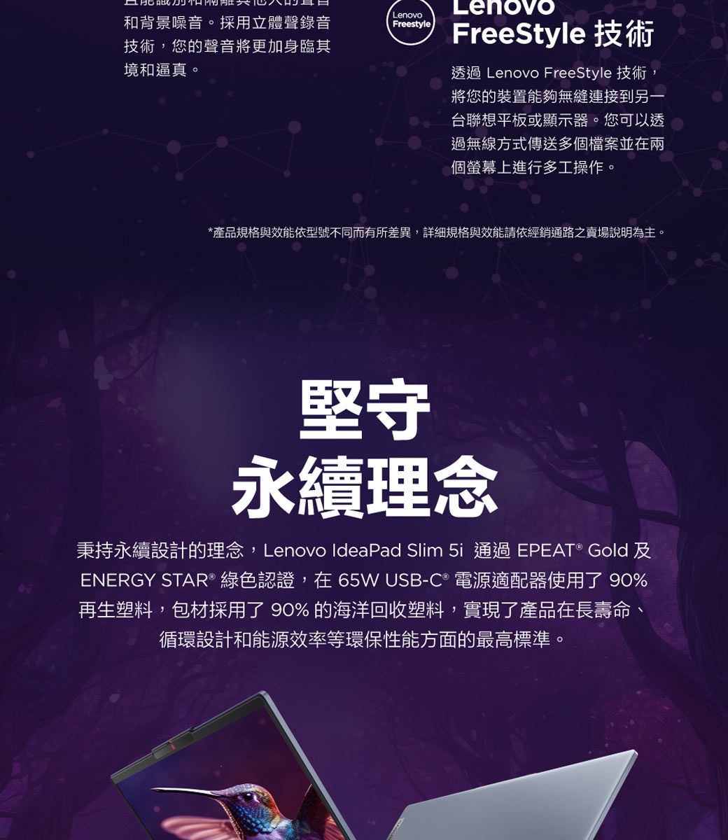 和背景噪音。採用立體聲錄音技術,您的聲音將更加身臨其境和逼真。LenovoFreestyleLenovoFreeStyle 技術透過 Lenovo FreeStyle 技術,將您的裝置能夠無縫連接到另一台聯想平板或顯示器。您可以透過無線方式傳送多個檔案並在兩個螢幕上進行多工操作。*產品規格與效能依型號不同而有所差異,詳細規格與效能請依經銷通路之賣場說明為主。堅守永續理念秉持永續設計的理念,Lenovo IdeaPad Slim 5i 通過EPEAT® Gold及ENERGY STAR® 綠色認證,在65W USB-C® 電源適配器使用了 90%再生塑料,包材採用了 90% 的海洋回收塑料,實現了產品在長壽命、循環設計和能源效率等環保性能方面的最高標準。