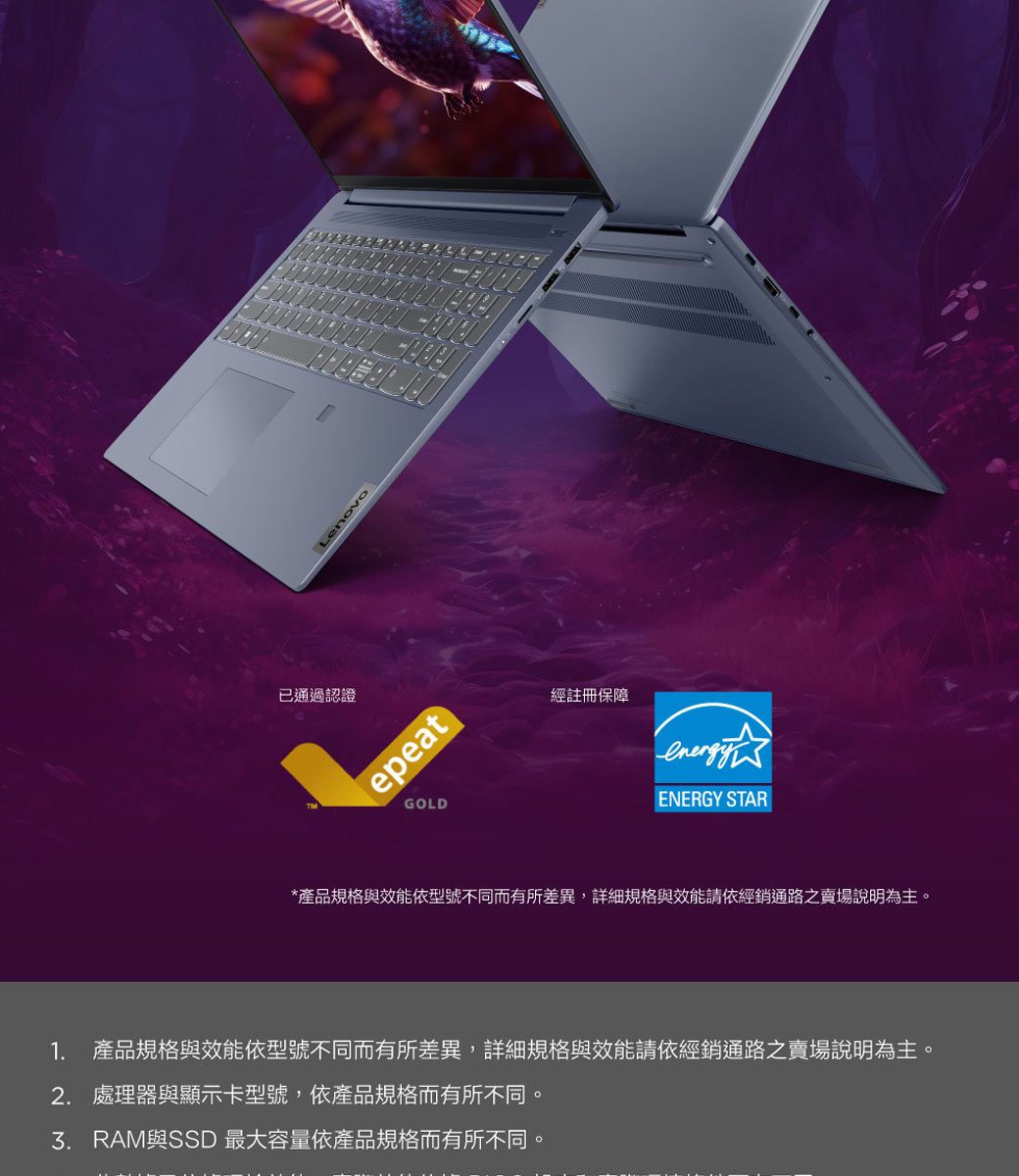 已通過認證epeatGOLD經註冊保障ENERGY STAR*產品規格與效能依型號不同而有所差異,詳細規格與效能請依經銷通路之賣場說明為主。1. 產品規格與效能依型號不同而有所差異,詳細規格與效能請依經銷通路之賣場說明為主。2. 處理器與顯示卡型號,依產品規格而有所不同。與SSD 最大容量依產品規格而有所不同
