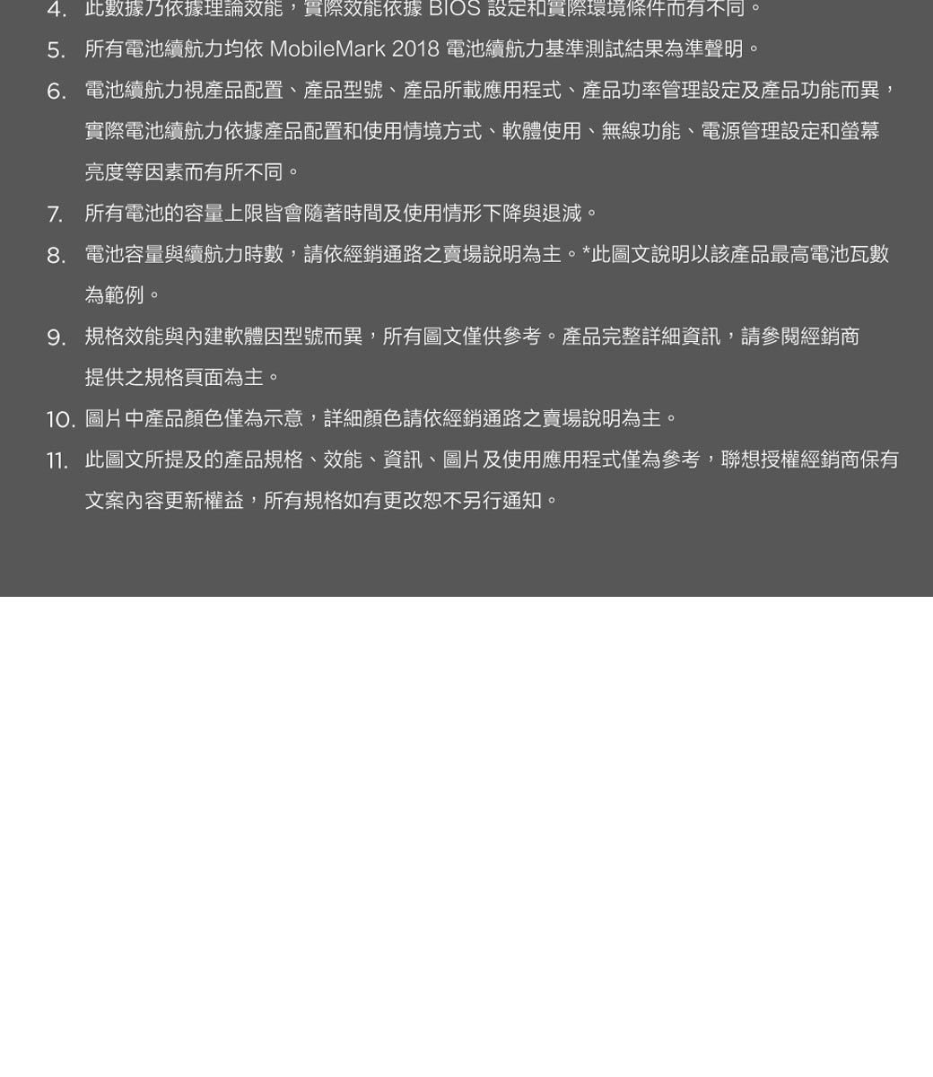 4. 此數據乃依據理論效能,實際效能依據 BIOS 設定和實際環境條件而有不同。5. 所有電池續航力均依 MobileMark 2018 電池續航力基準測試結果為準聲明。6. 電池續航力視產品配置、產品型號、產品所載應用程式、產品功率管理設定及產品功能而異,實際電池續航力依據產品配置和使用情境方式、軟體使用、無線功能、電源管理設定和螢幕亮度等因素而有所不同。7. 所有電池的容量上限皆會隨著時間及使用情形下降與退減。8. 電池容量與續航力時數,請依經銷通路之賣場說明為主。*此圖文說明以該產品最高電池瓦數為範例。9. 規格效能與內建軟體因型號而異,所有圖文僅供參考。產品完整詳細資訊,請參閱經銷商提供之規格頁面為主。10.圖片中產品顏色僅為示意,詳細顏色請依經銷通路之賣場說明為主。11. 此圖文所提及的產品規格、效能、資訊、圖片及使用應用程式僅為參考,聯想授權經銷商保有文案內容更新權益,所有規格如有更改恕不另行通知。