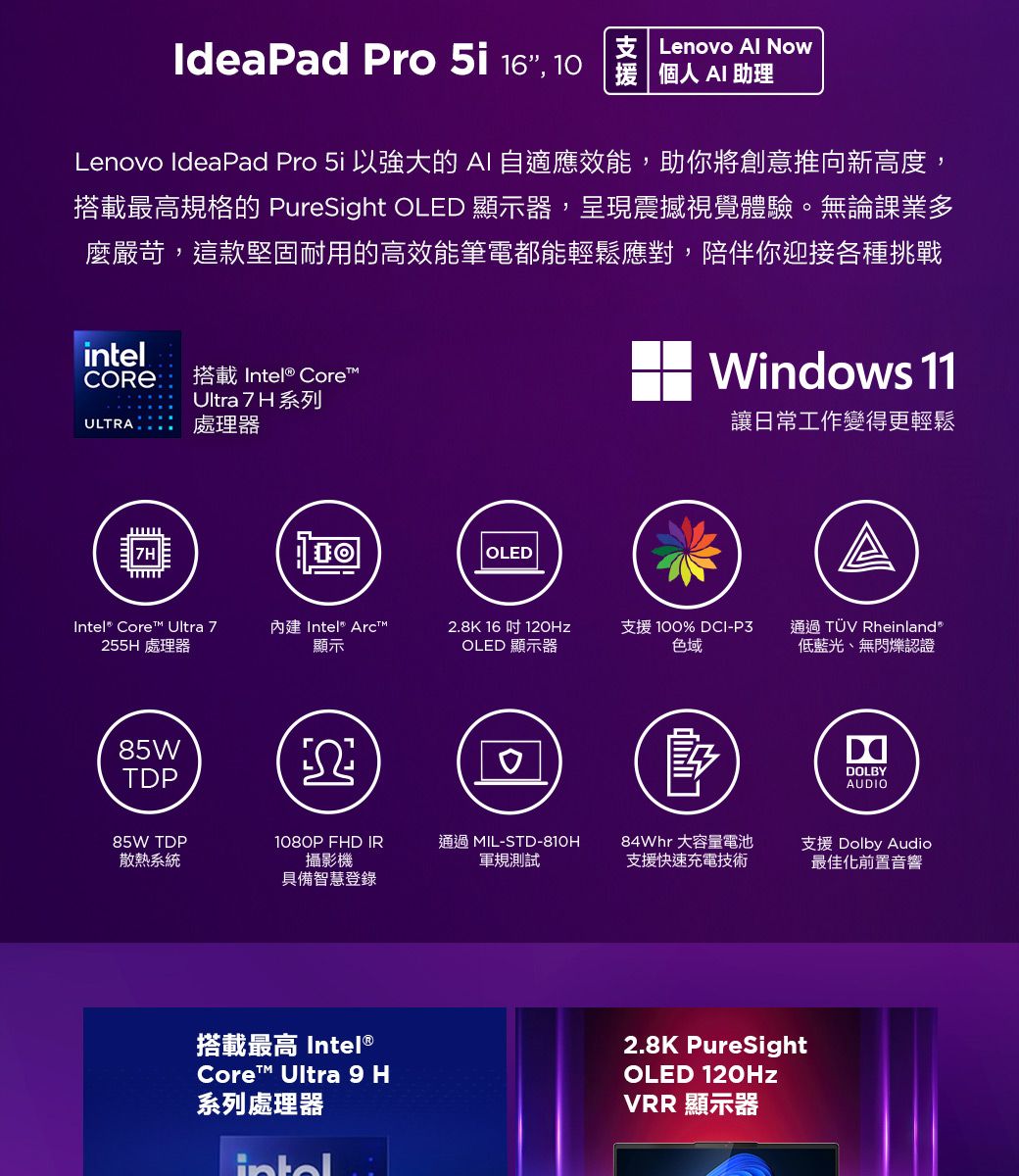 IdeaPad Pro  16, 10支 Lenovo Al Now  AI 助理Lenovo IdeaPad Pro  以強大的AI自適應效能,助你將創意推向新高度,搭載最高規格的 PureSight OLED 顯示器,呈現震撼視覺體驗。無論課業多麼嚴苛,這款堅固耐用的高效能筆電都能輕鬆應對,陪伴你迎接各種挑戰intel搭載 Intel® CoreUltra 7 H系列ULTRA  處理器7HOLEDWindows 11讓日常工作變得更輕鬆Intel® Core™ Ultra 7255H 處理器內建 Intel Arct™顯示2.8K 16吋 OLED 顯示器支援 100% DCI-P3 通過 TÜV Rheinland色域低藍光、無閃爍認證85WTDPDOLBYAUDIO85W TDP散熱系統1080P FHD IR攝影機通過 MIL-STD-810H軍規測試84Whr 大容量電池支援快速充電技術支援 Dolby Audio最佳化前置音響具備智慧登錄搭載最高 Intel®Core™ Ultra 9 H系列處理器2.8K PureSightOLED 120HzVRR 顯示器