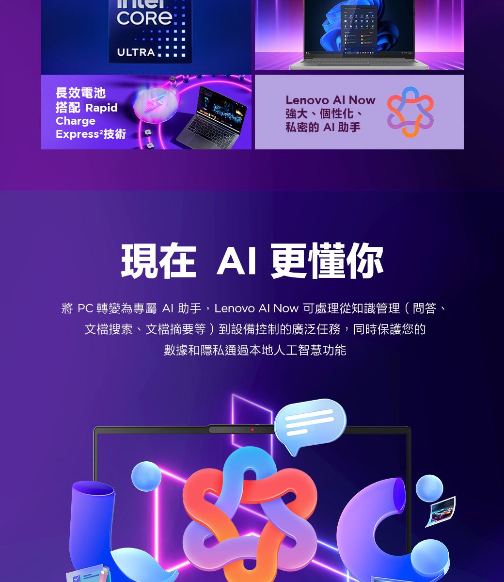 COREULTRA長效電池搭配 RapidChargeExpress²技術Lenovo  Now強大、個性化、私密的 助手現在 AI更懂你  轉變為專屬 AI 助手,Lenovo Al Now 可處理從知識管理(問答、文檔搜索、文檔摘要等)到設備控制的廣泛任務,同時保護您的數據和隱私通過本地人工智慧功能