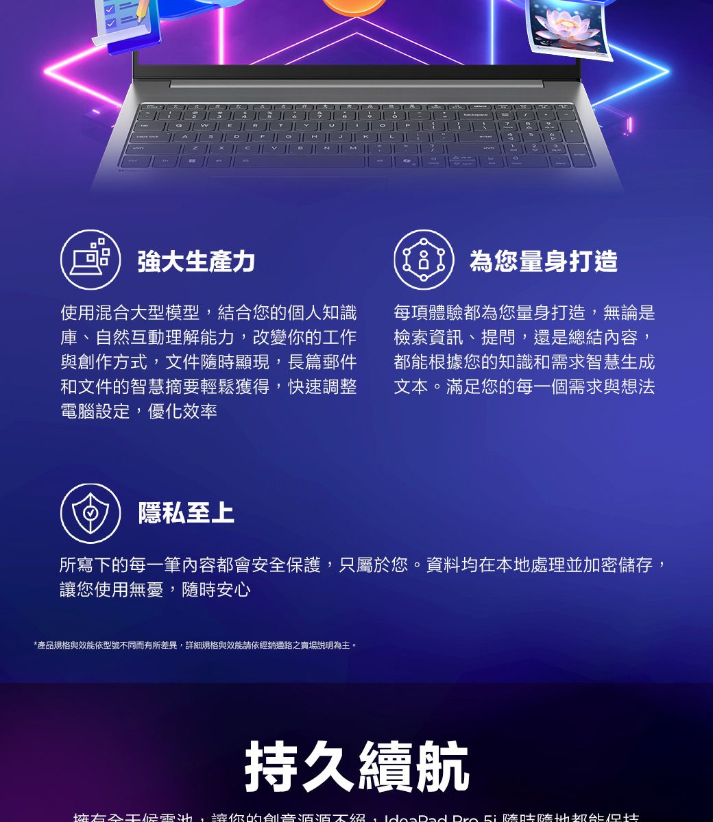 強大生產力使用混合大型模型結合您的個人知識庫、自然互動理解能力改變你的工作與創作方式,文件隨時顯現,長篇郵件和文件的智慧摘要輕鬆獲得,快速調整電腦設定,優化效率您量身打造每項體驗都為您量身打造,無論是檢索資訊、提問,還是總結內容,根據您的知識和需求智慧生成文本。滿足您的每一個需求與想法隱私至上所寫下的每一筆內容都會安全保護,只屬於您。資料均在本地處理並加密儲存,您使用無憂,隨時安心*產品規格與效能依型號不同而有所差異,詳細規格與效能請依經銷通路之賣場說明為主。持久續航,讓你的创意不絕, 都能