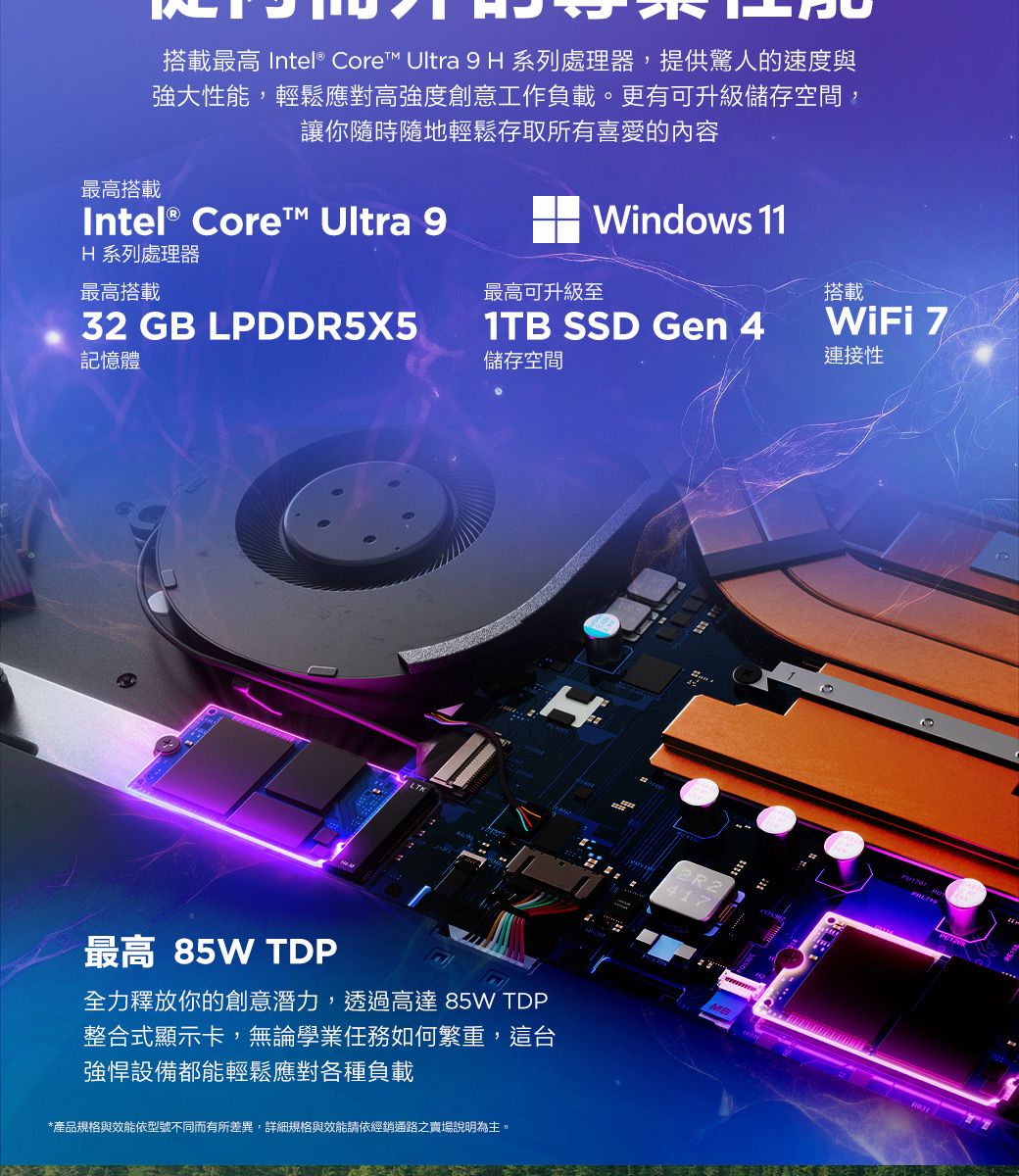 搭載最高 Intel® Core Ultra 9H 系列處理器,提供驚人的速度與強大性能,輕鬆應對高強度創意工作負載。更有可升級儲存空間,讓你隨時隨地輕鬆存取所有喜愛的內容最高搭載Intel® Core™ Ultra 9 Windows 11H 系列處理器最高搭載最高可升級至搭載32 GB LPDDR5X51TB SSD Gen 4WiFi 7記憶體儲存空間連接性H最高 85W TDP全力釋放你的創意潛力,透過高達 85W TDP整合式顯示卡,無論學業任務如何繁重,這台強悍設備都能輕鬆應對各種負載*產品規格與效能依型號不同而有所差異,詳細規格與效能請依經銷通路之賣場說明為主。417