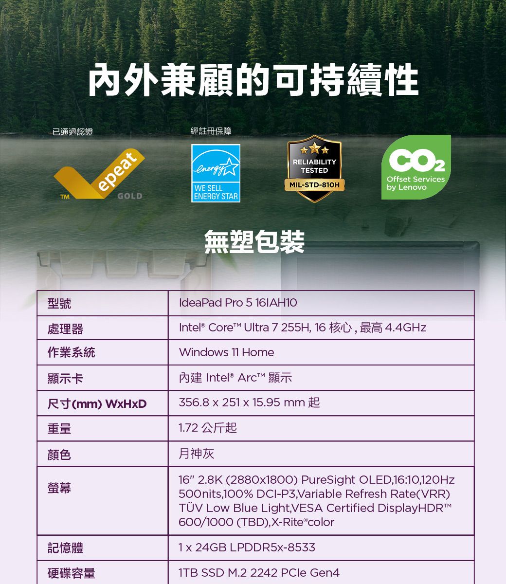 内外兼顧的可持續性已通過認證epeat經註冊保障GOLDenergyWE SELLRELIABILITYTESTEDOffset ServicesMIL-STD-810Hby LenovoENERGY STARTM無塑包裝型號處理器作業系統顯示卡尺寸(mm) 重量顏色螢幕記憶體硬碟容量IdeaPad Pro 5 16AH10Intel® Core Ultra 7 255H, 16 核心,最高4.4GHzWindows 11 Home Intel® Arc™ 顯示356.8  251  15.95mm起1.72 公斤起月神灰16 2.8K (2880x1800) PureSight OLED,16:10,120Hz500nits,100% DCI-P3,Variable Refresh Rate(VRR)TÜV  Blue Light, VESA Certified 600/1000 (TBD),X-Rite®color1x 24GB LPDDR5X-85331TB SSD M.2 2242  Gen4