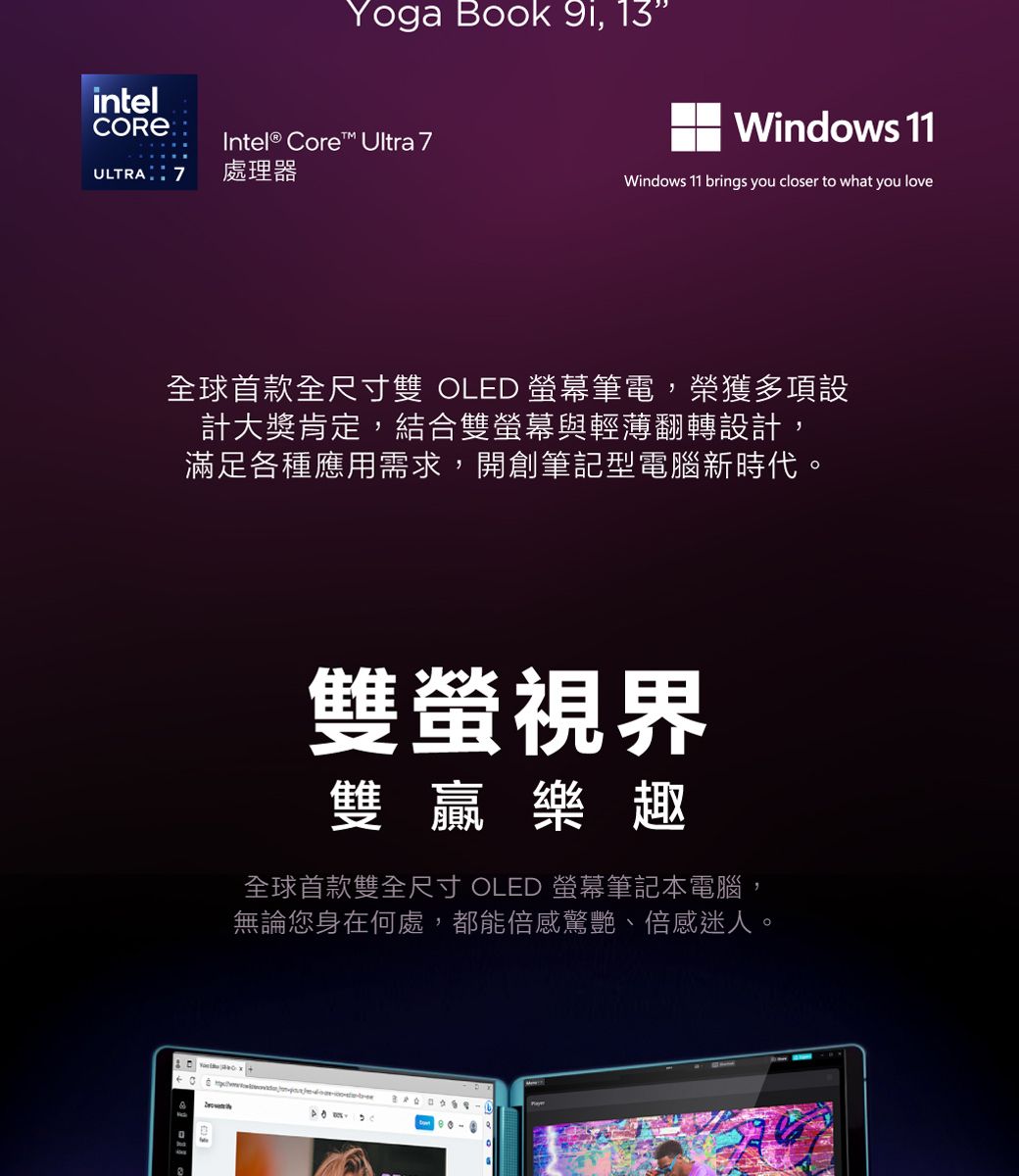 intelYoga Book 9i, 13Windows 11Intel® Core™ Ultra ULTRA7處理器Windows 11 brings you closer to what you love全球首款全尺寸雙 OLED 螢幕筆電,榮獲多項設計大獎肯定,結合雙螢幕與輕薄翻轉設計,滿足各種應用需求,開創筆記型電腦新時代。雙螢視界雙贏樂趣全球首款雙全尺寸 OLED 螢幕筆記本電腦,無論您身在何處,都能倍感驚艷、倍感迷人。