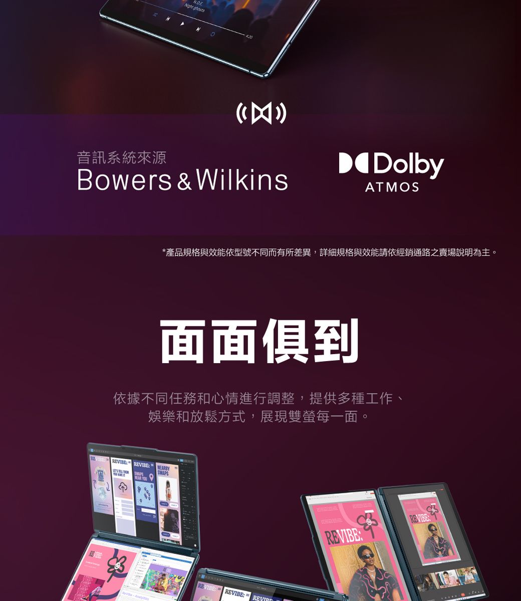 Night 音訊系統來源Bowers & WilkinsDolbyAMOS*產品規格與效能依型號不同而有所差異,詳細規格與效能請依經銷通路之賣場說明為主。面面俱到依據不同任務和心情進行調整,提供多種工作、娛樂和放鬆方式,展現雙每一面。BYNEAR REVIBE REVIBE REVIBETREVIBE: