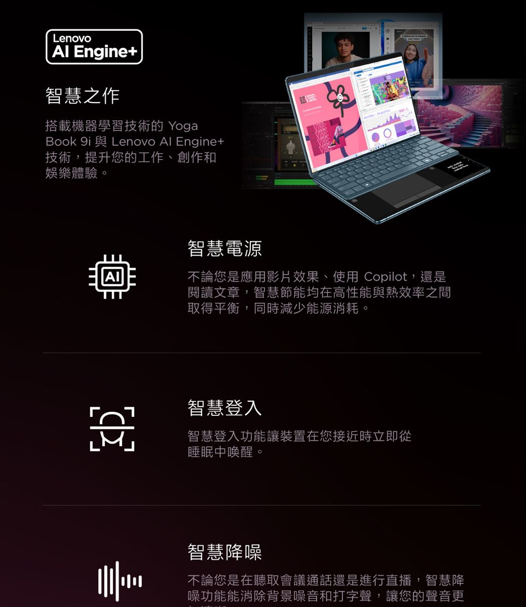 Lenovo  Enne智慧之作搭載機器學習技術的 YogaBook gi Lenovo Al Engine+技術,提升您的工作、創作和娛樂體驗。智慧電源不論您是應用影片效果、使用 Copilot,還是閱讀文章,智慧節能均在高性能與熱效率之間取得平衡,同時減少能源消耗。智慧登入智慧登入功能讓裝置在您接近時立即從睡眠中喚醒。智慧降噪不論您是在聽取會議通話還是進行直播,智慧降噪功能能消除背景噪音和打字聲,讓您的聲音更