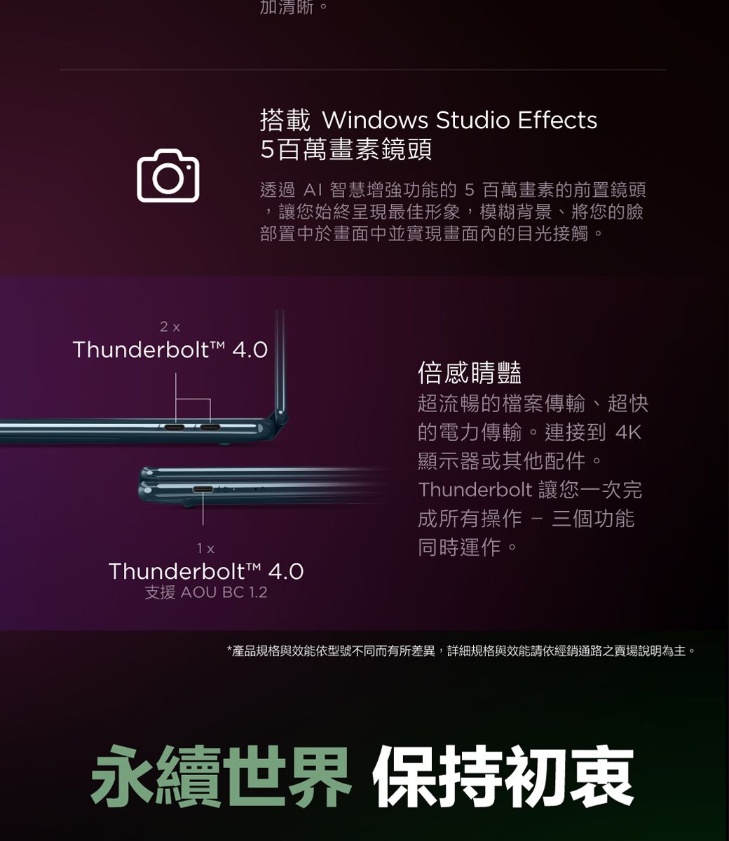 加清晰。2xThunderbolt™ 4.0搭載 Windows Studio Effects5百萬畫素鏡頭透過  智慧增強功能的 5 百萬畫素的前置鏡頭讓您始終呈現最佳形象,模糊背景、將您的臉部置中於畫面中並實現畫面內的目光接觸。Thunderbolt™ 4.0支援 AOU BC 1.2倍感豔超流暢的檔案傳輸、超快的電力傳輸。連接到 4K顯示器或其他配件。Thunderbolt 讓您一次完成所有操作  三個功能同時運作。*產品規格與效能依型號不同而有所差異,詳細規格與效能請依經銷通路之賣場說明為主。永續世界 保持初衷