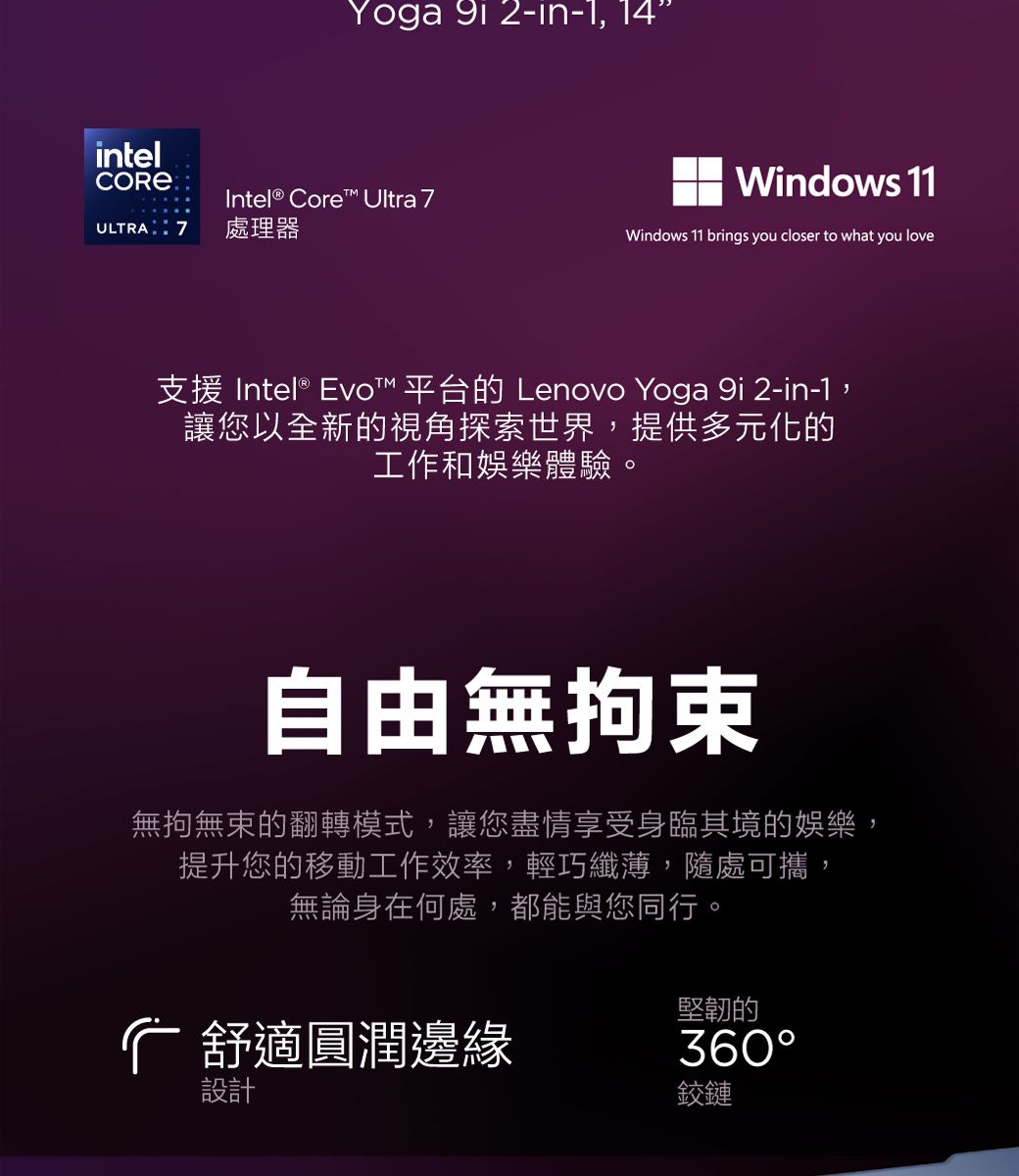 Yoga  2-in-1,14intelCORE Intel® Core™ Ultra ULTRA7 處理器Windows 11Windows 11 brings you closer to what you love支援 Intel® Evo™ 平台的 Lenovo Yoga 9i 2-in-1,讓您以全新的視角探索世界,提供多元化的工作和娛樂體驗。自由無拘束無拘無束的翻轉模式,讓您盡情享受身臨其境的娛樂:提升您的移動工作效率,輕巧纖薄,隨處可攜,無論身在何處,都能與您同行。堅韌的舒適圓潤邊緣360設計鉸鏈