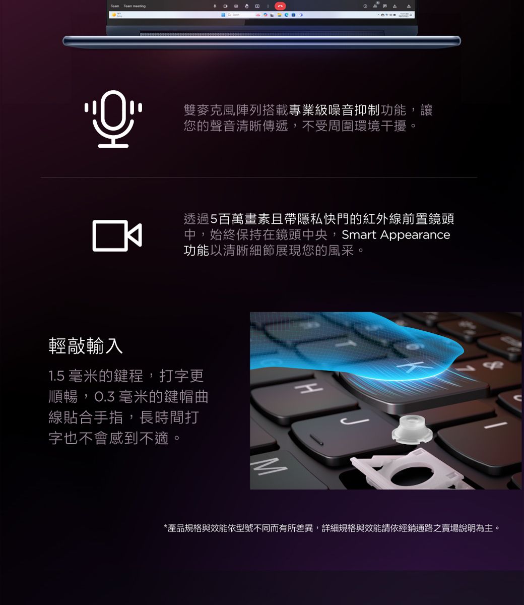 Team Team 回雙麥克風陣列搭載專業級噪音抑制功能,讓您的聲音清晰傳遞,不受周圍環境干擾。透過5百萬畫素且帶隱私快門的紅外線前置鏡頭中,始終保持在鏡頭中央,Smart Appearance功能以清晰細節展現您的風采輕敲輸入1.5 毫米的鍵程,打字更順暢,O.3毫米的鍵帽曲線貼合手指,長時間打字也不會感到不適。*產品規格與效能依型號不同而有所差異,詳細規格與效能請依經銷通路之賣場說明為主。