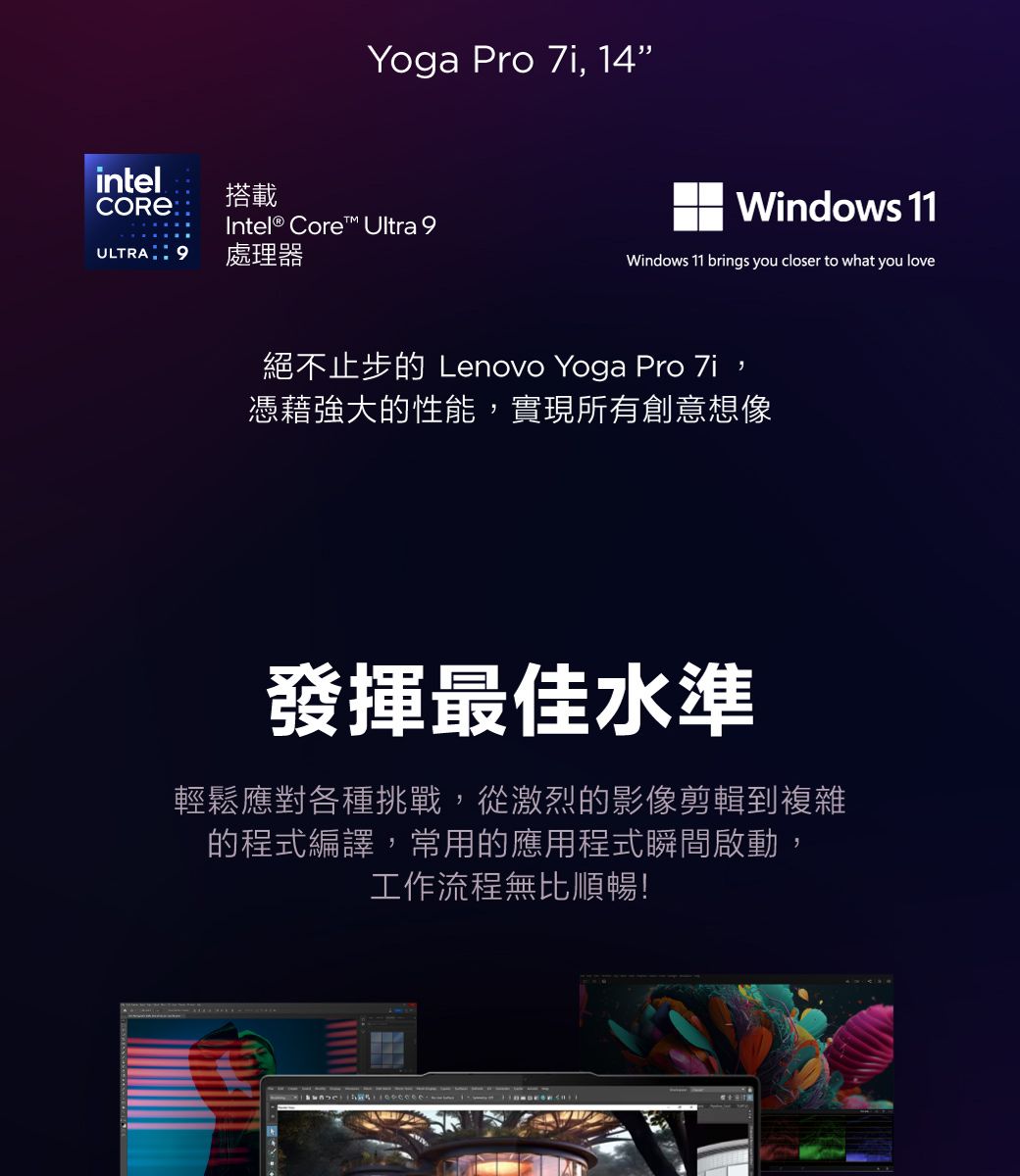 Yoga Pro  14intel搭載Intel® Core™ Ultra 9ULTRA 9處理器Windows 11Windows 11 brings you closer to what you love絕不止步的 Lenovo Yoga Pro 7i,憑藉強大的性能,實現所有創意想像發揮最佳水準輕鬆應對各種挑戰,從激烈的影像剪輯到複雜的程式編譯,常用的應用程式瞬間啟動,工作流程無比順暢!