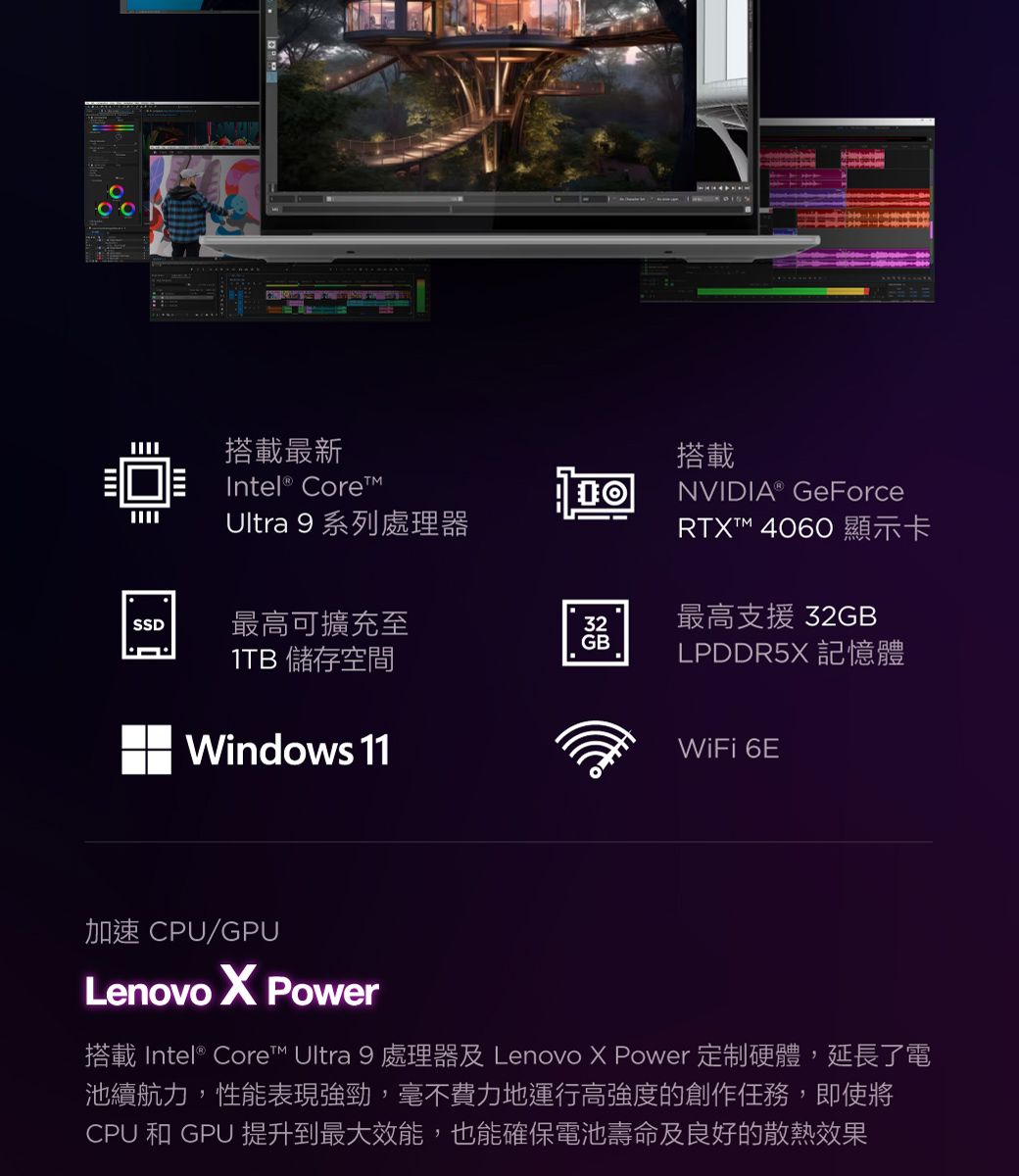 搭載最新Intel® Ultra 9 系列處理器搭載NVIDIA® GeForceRTT 4060 顯示卡SSD最高可擴充至32GB最高支援 32GB1TB 儲存空間LPDDR5X 記憶體Windows 11WiFi 6E加速 CPU/GPULenovo X Power搭載 Intel® Core™ Ultra 9 處理器及 Lenovo X Power 定制硬體,延長了電池續航力,性能表現強勁,毫不費力地運行高強度的創作任務,即使將CPU 和 GPU 提升到最大效能,也能確保電池壽命及良好的散熱效果