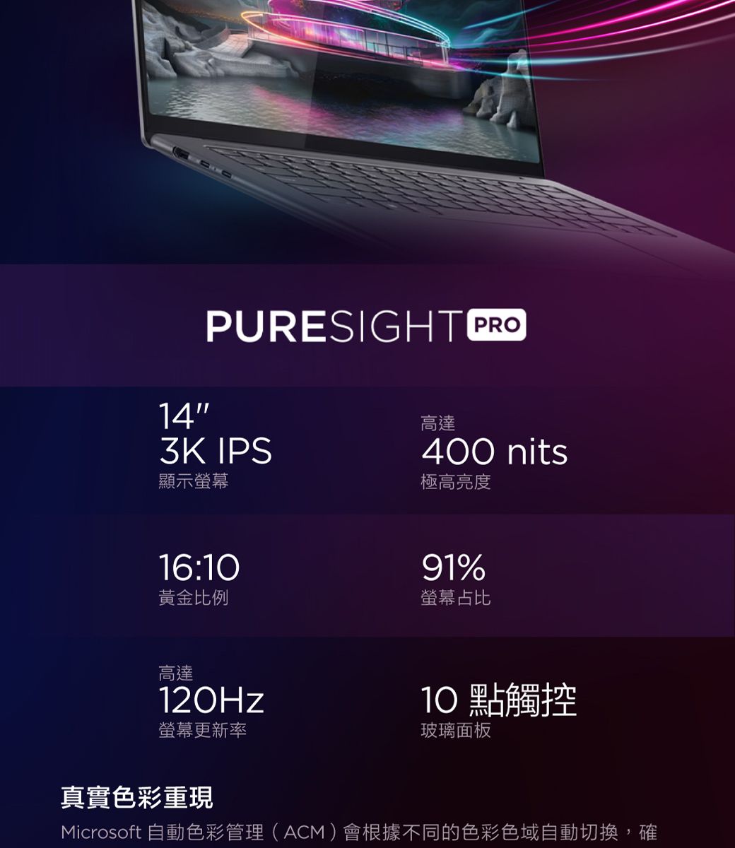 PURESIGHT PRO143K IPS顯示高達400 nits極高亮度16:黃金比例高達91%螢幕占比10點觸控螢幕更新率玻璃面板真實色彩重現Microsoft 自動色彩管理(ACM)會根據不同的色彩色域自動切換,確