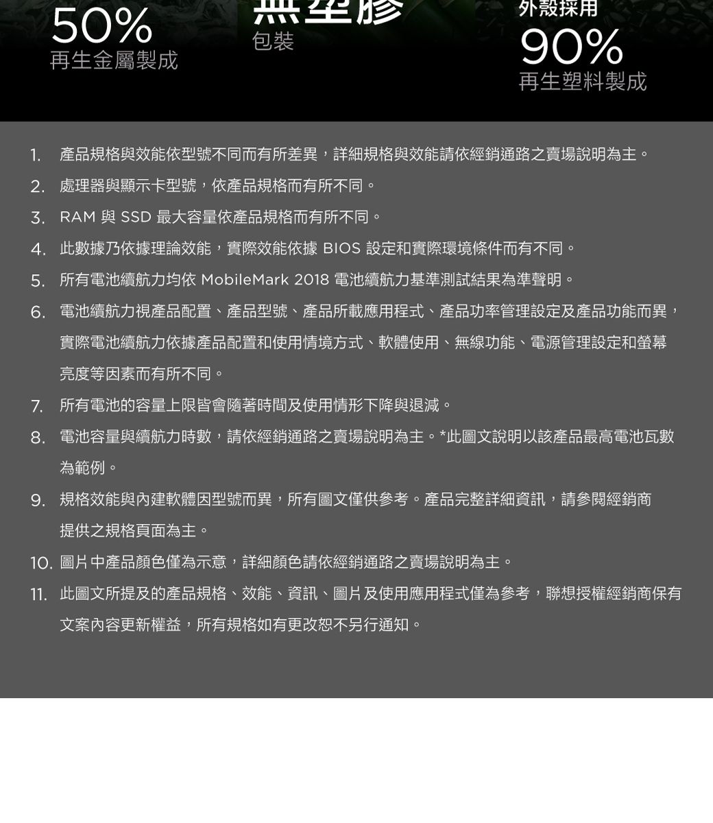 50%包裝再生金屬製成外殼採用90%再生塑料製成1. 產品規格與效能依型號不同而有所差異,詳細規格與效能請依經銷通路之賣場說明為主。2. 處理器與顯示卡型號,依產品規格而有所不同。 RAM 與 SSD 最大容量依產品規格而有所不同。4. 此數據乃依據理論效能,實際效能依據 BIOS 設定和實際環境條件而有不同。5. 所有電池續航力均依 MobileMark 2018 電池續航力基準測試結果為準聲明。6. 電池續航力視產品配置、產品型號、產品所載應用程式、產品功率管理設定及產品功能而異,實際電池續航力依據產品配置和使用情境方式、軟體使用、無線功能、電源管理設定和螢幕亮度等因素而有所不同。7. 所有電池的容量上限皆會隨著時間及使用情形下降與退減。8. 電池容量與續航力時數,請依經銷通路之賣場說明為主。*此圖文說明以該產品最高電池瓦數為範例。9. 規格效能與內建軟體因型號而異,所有圖文僅供參考。產品完整詳細資訊,請參閱經銷商提供之規格頁面為主。10.圖片中產品顏色僅為示意,詳細顏色請依經銷通路之賣場說明為主。11. 此圖文所提及的產品規格、效能、資訊、圖片及使用應用程式僅為參考,聯想授權經銷商保有文案內容更新權益,所有規格如有更改恕不另行通知。