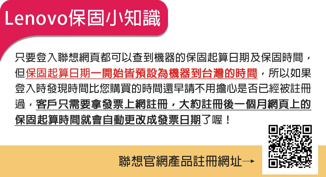 Lenovo保固小知識只要登入聯想網頁都可以查到機器的保固起算日期及保固時間但保固起算日期一開始皆預設為機器到台灣的時間,所以如果登入時發現時間比您購買的時間還早請不用擔心是否已經被註冊過,客戶只需要拿發票上網註冊,大約註冊後一個月網頁上的保固起算時間就會自動更改成發票日期了喔!聯想官網產品註冊網址→