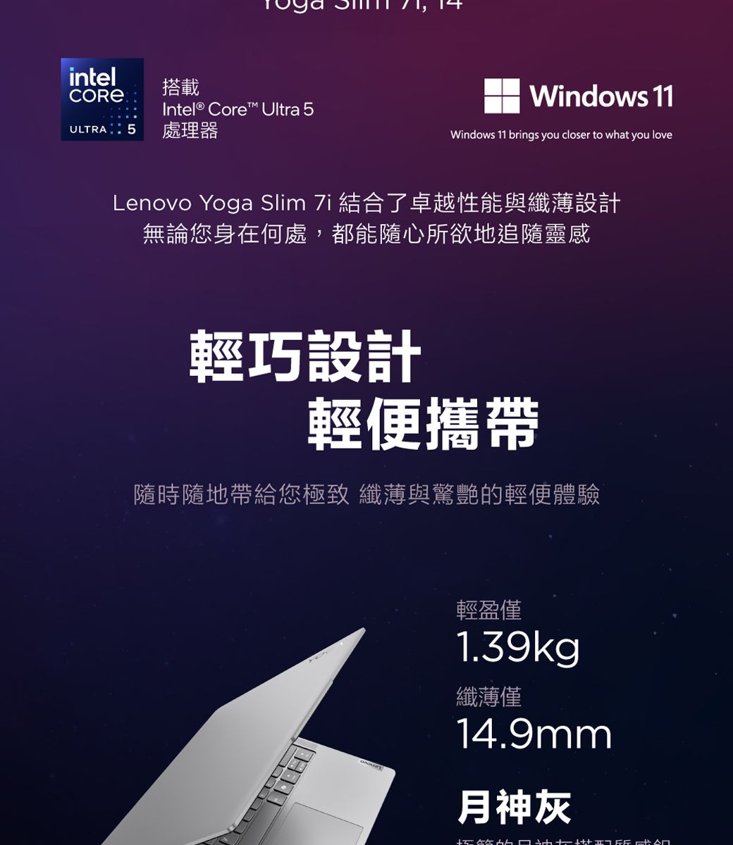 intel搭載Intel® Core™ Ultra  5 處理器Windows 11Windows 11 brings you closer to what you loveLenovo Yoga Slim  結合了卓越性能與纖薄設計無論您身在何處,都能隨心所欲地追隨靈感輕巧設計輕便攜帶隨時隨地帶給您極致 纖薄與驚艷的輕便體驗輕盈僅1.39kg纖薄僅14.9mm月神灰