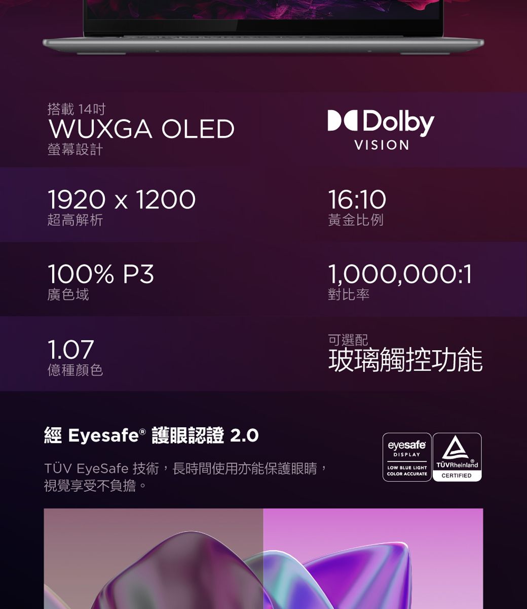 搭載14吋WUXGA OLED螢幕設計1920  1200超高解析DolbyVISION16:10黃金比例100% P3廣色域1.07種顏色 Eyesafe 護眼認證 2.01,000,000:1對比率可選配玻璃觸控功能 EyeSafe 技術,長時間使用亦能保護眼睛,視覺享受不負擔。eyesafeDISPLAYLOW BLUE LIGHTCOLOR ACCURATETÜV RheinlandCERTIFIED