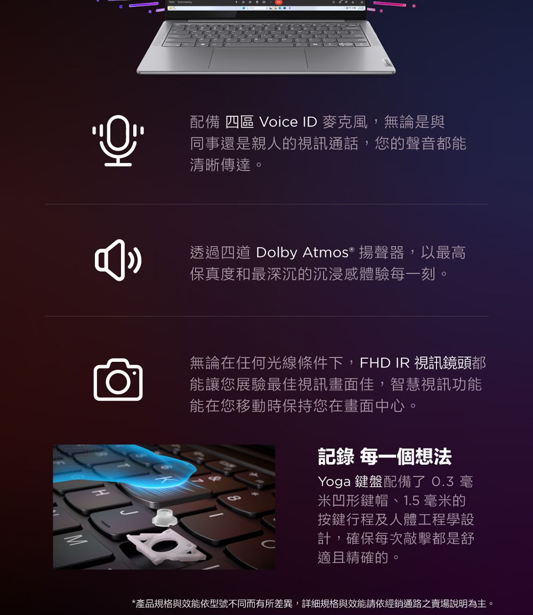 配備 四區 Voice ID 麥克風,無論是與同事還是親人的視訊通話,您的聲音都能清晰傳達。透過四道 Dolby Atmos® 揚聲器,以最高保真度和最深沉的沉浸感體驗每一刻。無論在任何光線條件下,FHD IR 視訊鏡頭都能讓您展驗最佳視訊畫面佳,智慧視訊功能能在您移動時保持您在畫面中心。記錄 每一個想法Yoga 鍵盤配備了  米凹形鍵帽、1.5 毫米的按鍵行程及人體工程學設計,確保每次敲擊都是舒適且精確的。*產品規格與效能依型號不同而有所差異,詳細規格與效能請依經銷通路之賣場說明為主。