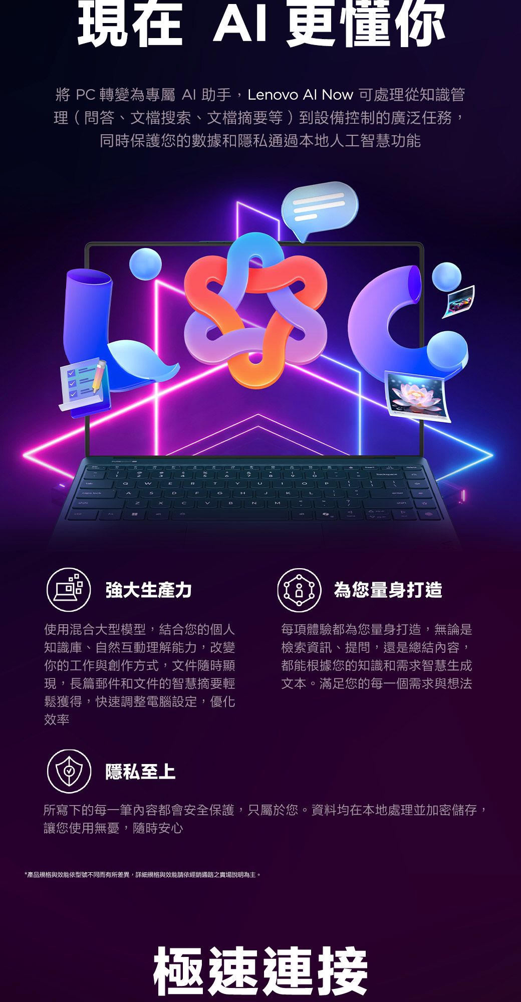 現在 I更懂你將 轉變為專屬 I 助手,enovo Al No 可處理從知識管理(問答、文檔搜索、文檔摘要等)到設備控制的廣泛任務,同時保護您的數據和隱私通過本地人工智慧功能wARTLCHMPKA生產力使用混合大型模型,結合您的個人知識庫、自然互動理解能力,改變你的工作與創作方式,文件隨時顯現,長篇郵件和文件的智慧摘要輕鬆獲得,快速調整電腦設定,優化效率 為您量身打造每項體驗都為您量身打造,無論是檢索資訊、提問,還是總結內容,都能根據您的知識和需求智慧生成文本。滿足您的每一個需求與想法隱私至上所寫下的每一筆內容都會安全保護,只屬於您。資料均在本地處理並加密儲存,讓您使用無憂,隨時安心*產品規格與效能依型號不同而有所差異,詳細規格與效能請依經銷通路之賣場說明為主。極速連接