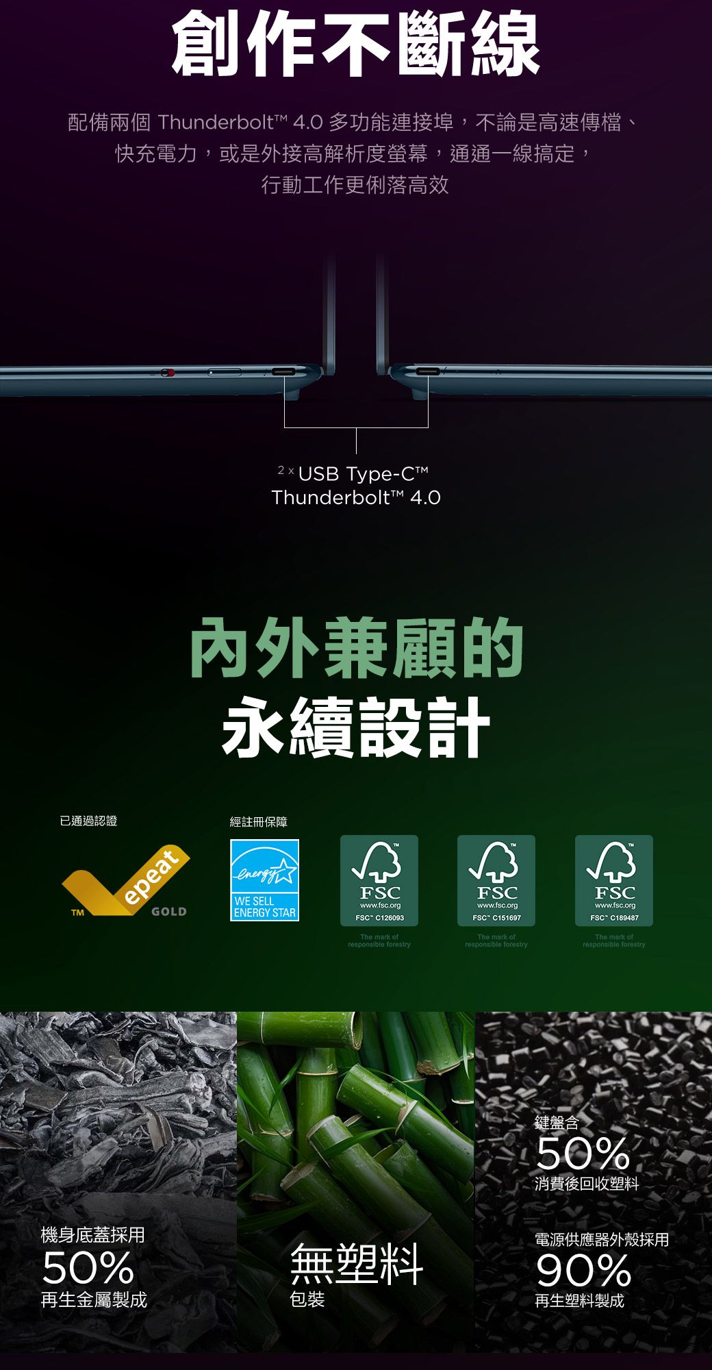 已通過認證TM創作不斷線配備兩個 Thunderbolt 40 多功能連接埠,不論是高速傳檔、快充電力,或是外接高解析度螢幕,通通一線搞定,行動工作更俐落高效機身底蓋採用50%epeatGOLD2USB TypeC™Thunderbolt™ 4.0内外兼顧的永續設計經註冊保障WE SELLENERGY STARFSCwww.fsc.orgFSC C126093The mark ofresponsible forestryFSCwww.fsc.org.FSC-C151697The mark ofresponsible forestryFSCwww.fsc.orgFSC C189487The mark ofresponsible forestry無塑料鍵盤含50%消費後回收塑料電源供應器外殼採用90%再生塑料製成再生金屬製成包裝