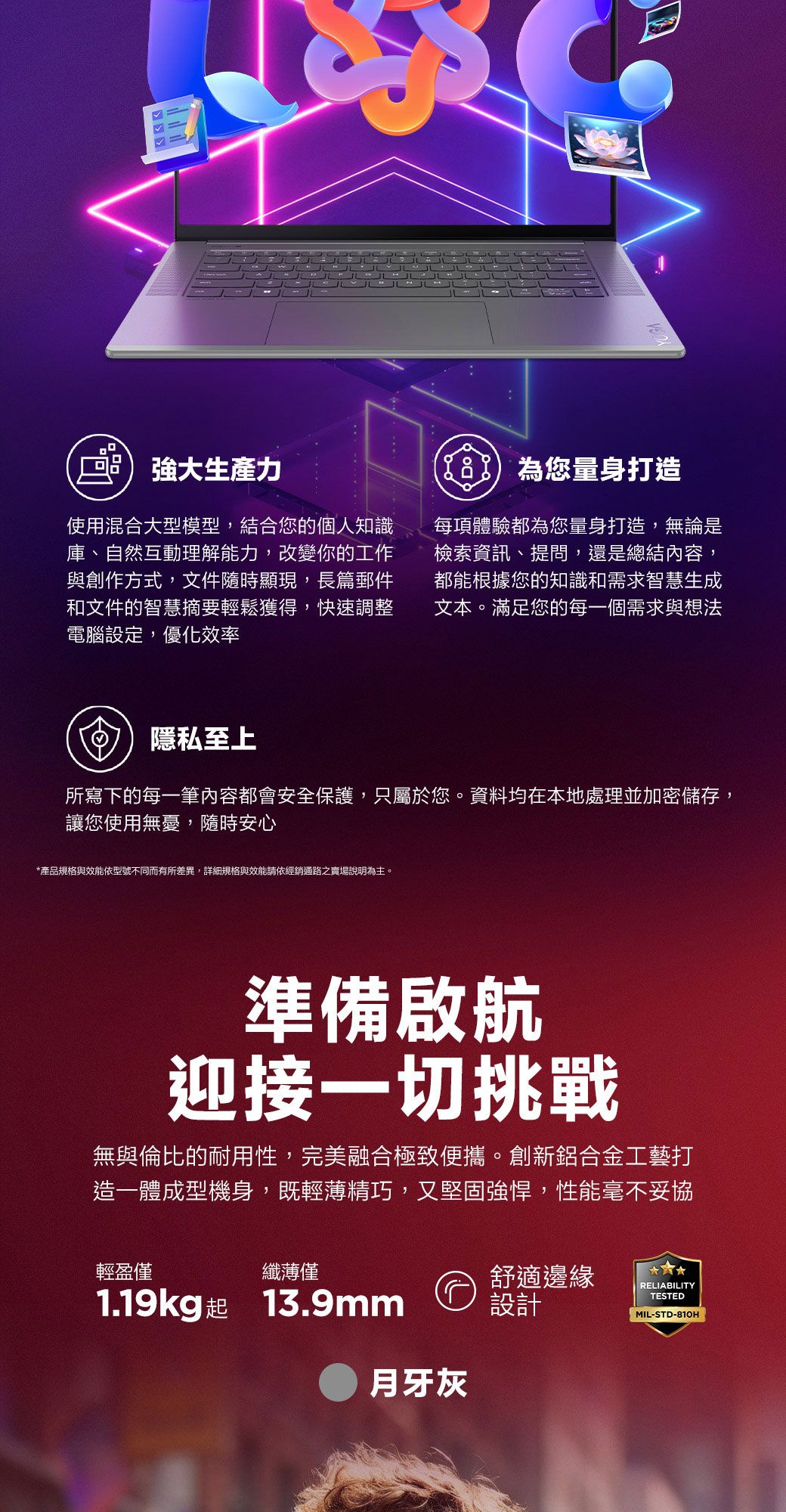 強大生產力使用混合大型模型,結合您的個人知識庫、自然互動理解能力,改變你的工作與創作方式,文件隨時顯現,長篇郵件和文件的智慧摘要輕鬆獲得,快速調整電腦設定,優化效率為您量身打造每項體驗都為您量身打造,無論是檢索資訊、提問,還是總結內容,都能根據您的知識和需求智慧生成文本。滿足您的每一個需求與想法隱私至上所寫下的每一筆內容都會安全保護,只屬於您。資料均在本地處理並加密儲存,讓您使用無憂,隨時安心*產品規格與效能依型號不同而有所差異,詳細規格與效能請依經銷通路之賣場說明為主。準備啟航迎接一切挑戰無與倫比的耐用性,完美融合極致便攜。創新鋁合金工藝打造一體成型機身,既輕薄精巧,又堅固強悍,性能毫不妥協輕盈僅纖薄僅1.19kg起 13.9mm舒適邊緣設計月牙灰RELIABILITYTESTEDMIL-STD-810H