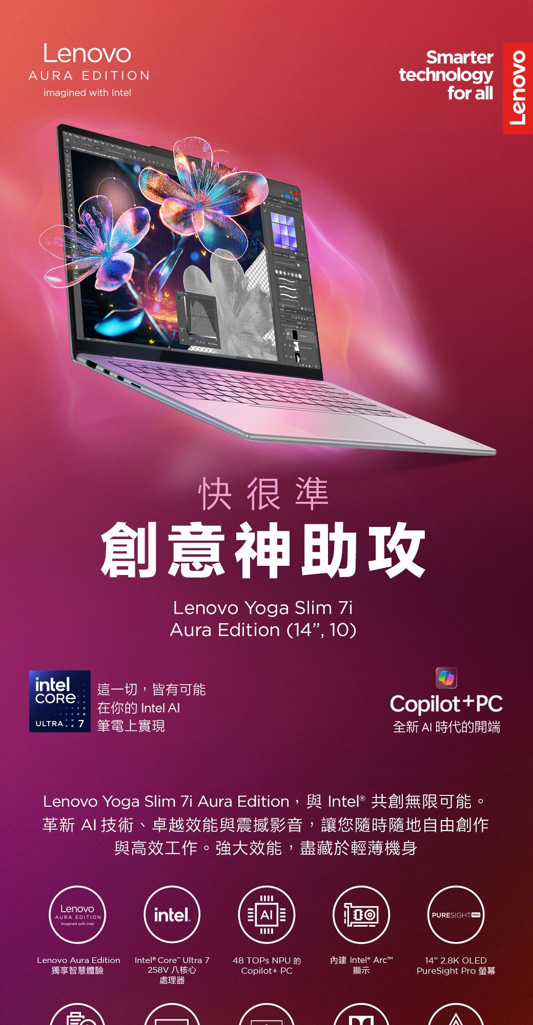 LenovoAURA DITIONimagined with Smartertechnologyfor all快很準創意神助攻Lenovo Yoga Slim Aura Edition (14, 10)intel這一切,皆有可能在你的 Intel ULTRA7 筆電上實現Copilot+PC全新  時代的開端Lenovo Yoga Slim 7i Aura Edition,與 Intel® 共創無限可能。革新 AI 技術、卓越效能與震撼影音,讓您隨時隨地自由創作與高效工作。強大效能,盡藏於輕薄機身LenovoAURA EDITIONimagined with IntelLenovo Aura Edition獨享智慧體驗intel.AIPURESIGHT PROEIntel® Core Ultra 7258V八核心48 TOPS NPU的Copilot+ PC內建 Intel® Arc顯示14 2.8K OLEDPureSight Pro 螢幕處理器Lenovo