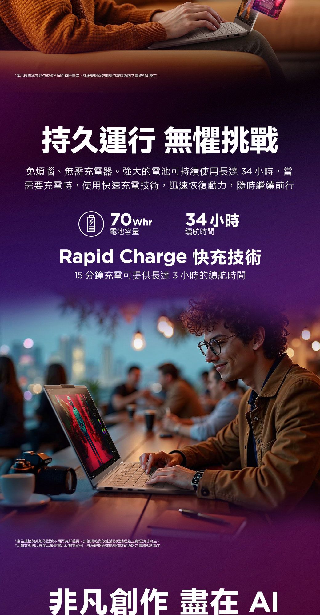 *產品規格與效能依型號不同而有所差異,詳細規格與效能請依經銷通路之賣場說明為主。持久運行 無懼挑戰免煩惱、無需充電器。強大的電池可持續使用長達34小時,當需要充電時,使用快速充電技術,迅速恢復動力,隨時繼續前行70whr34小時電池容量續航時間Rapid Charge 快充技術15 分鐘充電可提供長達3小時的續航時間*產品規格與效能依型號不同而有所差異,詳細規格與效能請依經銷通路之賣場說明為主。*此圖文說明以該產品最高電池瓦數為範例,詳細規格與效能請依經銷通路之賣場說明為主。非凡創作 盡在
