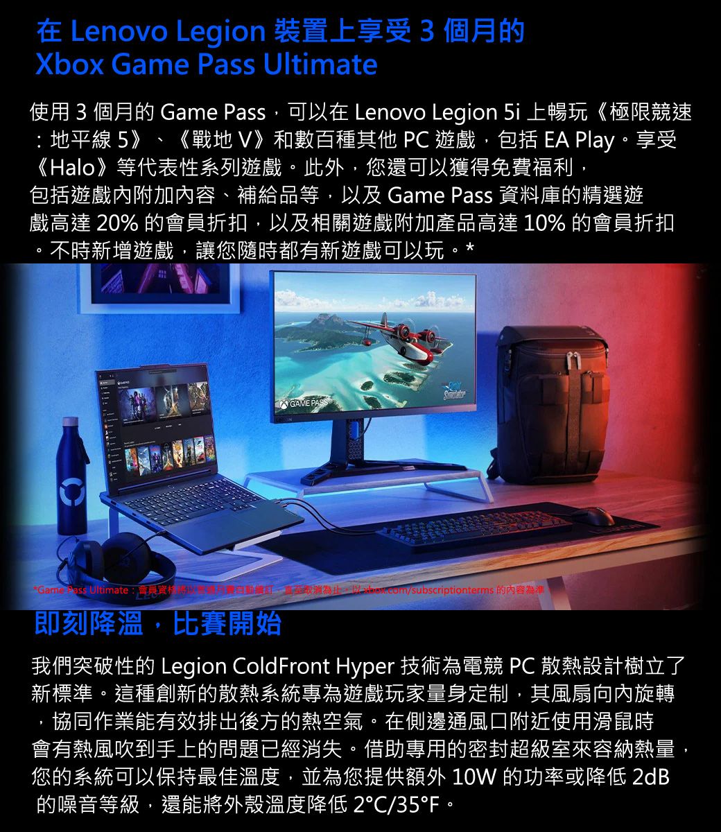 在 Lenovo Legion 裝置上享受3個月的Xbox Game Pass Ultimate使用 3 個月的 Game Pass可以在 Lenovo Legion  上暢玩《極限競速 地平線 5》 《戰地》和數百種其他 PC 遊戲包括  Play享受《Halo》等代表性系列遊戲。此外,您可以獲得免費福利,包括遊戲內附加內容、補給品等,以及 Game Pass 資料庫的精選遊戲高達 20% 的會員折扣,以及相關遊戲附加產品高達 10% 的會員折扣,不時新增遊戲,讓您隨時都有新遊戲可以玩。*GAME PASS Ultimate:會員還,/subscriptionterms 的內容為準即刻降溫,比賽開始我們突破性的 Legion Coldront Hyper 技術為電競 PC 散熱設計樹立了新標準。這種創新的散熱系統專為遊戲玩家量身定制,其風扇向內旋轉協同作業能有效排出後方的熱空氣。在側邊通風口附近使用滑鼠時會有熱風吹到手上的問題已經消失。借助專用的密封超級室來容納熱量,您的系統可以保持最佳溫度,並為您提供 10W 的功率或降低 2dB的噪音等級,還能將外殼溫度降低 2/35F。