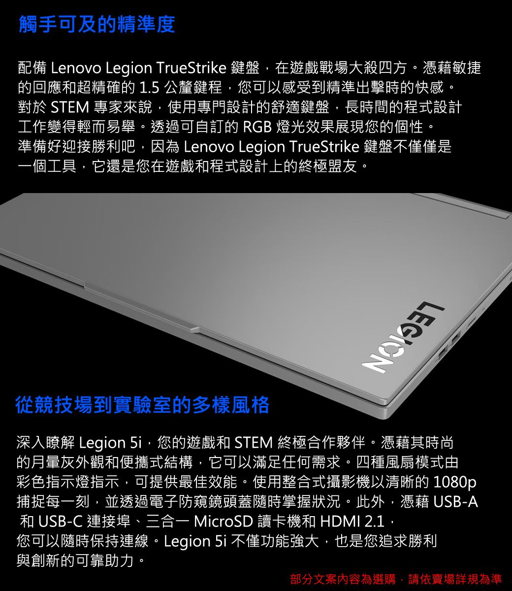 觸手可及的精準度配備 Lenovo Legion TrueStrike 鍵盤,在遊戲戰場大殺四方。憑藉敏捷的回應超精確的 1.5 公釐鍵程,您可以感受到精準出擊時的快感。對於 STEM 專家來說,使用專門設計的舒適鍵盤,長時間的程式設計工作變得輕而易舉。透過可自的 RGB 燈光效果展現您的個性。準備好迎接勝利吧,因為 Lenovo Legion TrueStrike 鍵盤不僅僅是一個工具,它還是您在遊戲和程式設計上的終極盟友。LEGION從競技場到實驗室的多樣風格深入瞭解 Legion ,您的遊戲和 STEM 終極合作夥伴。憑藉其時尚的月暈灰外觀和便攜式結構,它可以滿足任何需求。四種風扇模式由彩色指示燈指示,可提供最佳效能。使用整合式攝影機以清晰的 1080p捕捉每一刻,並透過電子防窺鏡頭蓋隨時掌握狀況。此外,憑藉 USB-A和 USB-C 連接埠、三合一 MicroSD 讀卡機和 HDMI 2.1,您可以隨時保持連線。Legion 5i 不僅功能強大,也是您追求勝利與創新的可靠助力。部分文案內容為選購,請依賣場詳規為準