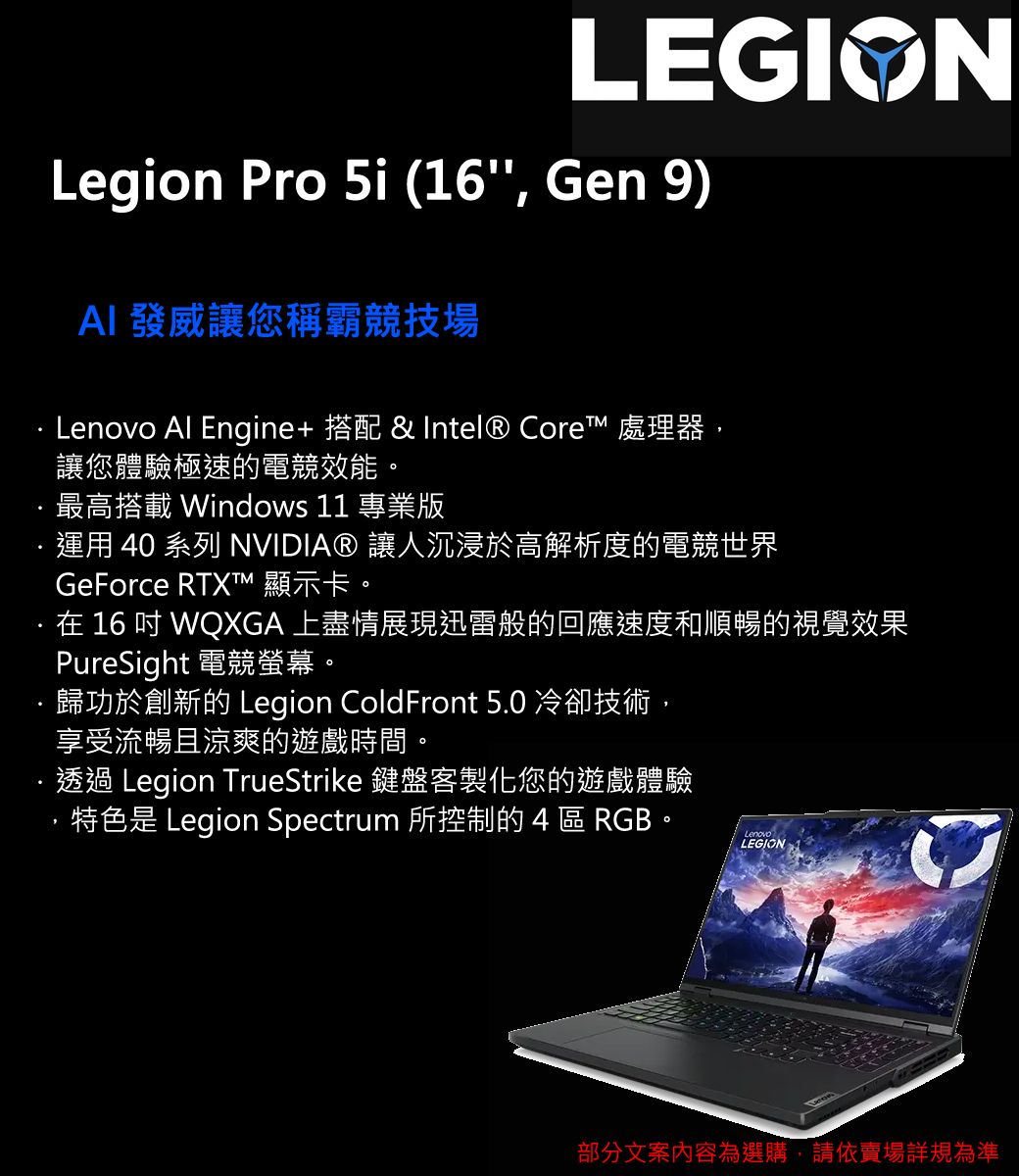 LEGIONLegion Pro 5i (16, Gen 9)AI發威讓您稱霸競技場Lenovo Al Engine+ 搭配 & Intel® Core 處理器,讓您體驗極速的電競效能。最高搭載 Windows 11 專業版運用 40 系列 NVIDIA® 讓人沉浸於高解析度的電競世界GeForce RTXTM 顯示卡。在16WQXGA 上盡情展現迅雷般的回應速度和順暢的視覺效果PureSight 電競螢幕。歸功於創新的 Legion ColdFront 5.0 冷卻技術,享受流暢且涼爽的遊戲時間。透過 Legion TrueStrike 鍵盤客製化您的遊戲體驗,特色是 Legion Spectrum 所控制的 4 區 RGB。LenovoLEGION部分文案內容為選購,請依賣場詳規為準