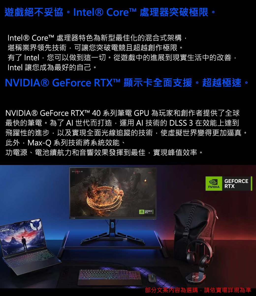 LEGION遊戲絕不妥協。Intel® Core 處理器突破極限。Intel® Core 處理器特色為新型最佳化的混合式架構,堪稱業界領先技術,可讓您突破電競且超越創作極限。有了 Intel,您可以做到這一切。從遊戲中的進展到現實生活中的改善,Intel 讓您成為最好的自己。® GeForce ™ 顯示卡全面支援。超越極速。NVIDIA® GeForce RTXT™ 40 系列筆電 GPU 為玩家和創作者提供了全球最快的筆電。為了  世代而打造,運用  技術的 DLSS 3 在效能上達到飛躍性的進步,以及實現全面光線追蹤的技術,使虛擬世界變得更加逼真。此外,Max-Q 系列技術將系統效能、功電源、電池續航力和音響效果發揮到最佳,實現峰值效率。GEFORCENVIDIA RTX部分文案內容為選購,請依賣場詳規為準