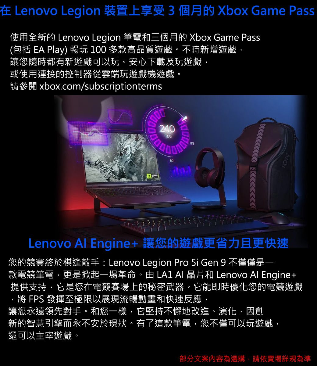 在 Lenovo Legion 裝置上享受3個月的 Xbox Game Pass使用全新的 Lenovo Legion 筆電和三個月的 Xbox Game Pass(包括 EA Play)  100 多款高品質遊戲。不時新增遊戲,讓您隨時都有新遊戲可以玩。安心下載及玩遊戲,或使用連接的控制器從雲端玩遊戲機遊戲。請參閱 xbox.com/subscriptionterms24060Lenovo Al Engine+ 讓您的遊戲更省力且更快速您的競賽終於棋逢敵手: Lenovo Legion Pro  Gen 9 不僅僅是一款電競筆電,更是掀起一場革命。由   晶片和 Lenovo Al Engine+提供支持,它是您在電競賽場上的秘密武器。它能即時優化您的電競遊戲 FPS 發揮至極限以展現流暢動畫和快速反應,讓您永遠領先對手。和您一樣,它堅持不懈地改進、演化,因創新的智慧引擎而永不安於現狀。有了這款筆電,您不僅可以玩遊戲,還可以主宰遊戲。部分文案內容為選購,請依賣場規為準