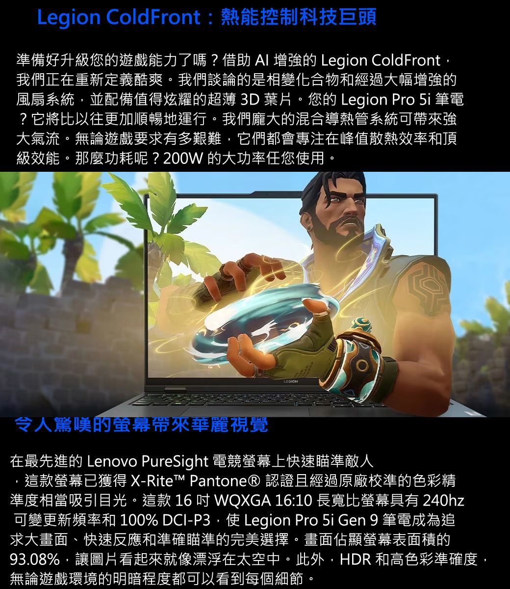 Legion ColdFront:熱能控制科技巨頭準備好升級您的遊戲能力了嗎?借助  的 Legion ColdFront,我們正在重新定義酷爽。我們談論的是相變化合物和經過大幅增強的風扇系統,並配備值得炫耀的超薄 3D 葉片。您的 Legion Pro  筆電?它將比以往更加順暢地運行。我們龐大的混合導熱管系統可帶來強大氣流。無論遊戲要求有多艱難,它們都會專注在峰值散熱效率和頂級效能。那麼功耗呢?200W 的大功率任您使用。LEGION令人驚嘆的帶來華麗視覺在最先進的 Lenovo PureSight 電競螢幕上快速瞄準敵人這款螢幕已獲得 X-Rite Pantone® 認證且經過原廠校準的色彩精準度相當吸引目光。這款 16  WQXGA 16:10 長寬比螢幕具有 240hz可變更新頻率和 100% DCI-P3,使 Legion Pro 5i Gen 9 筆電成為追求大畫面、快速反應和準確瞄準的完美選擇。畫面佔顯螢幕表面積的93.08%,讓圖片看起來就像漂浮在太空中。此外,HDR 和高色彩準確度,無論遊戲環境的明暗程度都可以看到每個細節。