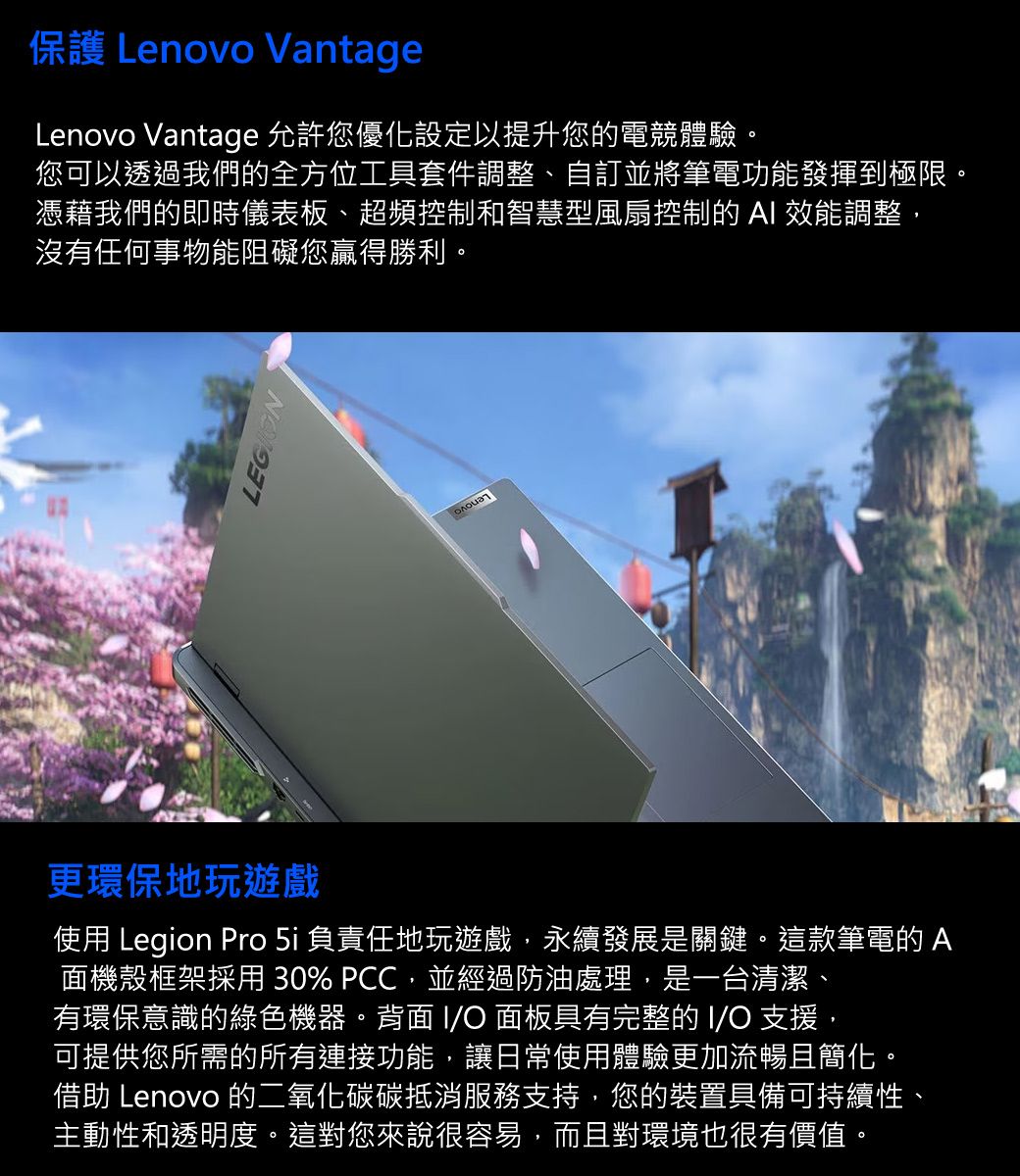 保護 Lenovo VantageLenovo Vantage 允許您優化設定以提升您的電競體驗您可以透過我們的全方位工具套件調整、自並將筆電功能發揮到極限。憑藉我們的即時儀表板、超頻控制和智慧型風扇控制的  效能調整,沒有任何事物能阻礙您贏得勝利。LEGION更環保地玩遊戲使用 Legion Pro 5i 負責任地玩遊戲,永續發展是關鍵。這款筆電的A面機殼框架採用30% PCC,並經過防油處理,是一台清潔、有環保意識的綠色機器。背面 I/O 面板具有完整的 I/O 支援,可提供您所需的所有連接功能,讓日常使用體驗更加流暢且簡化。借助 Lenovo 的二氧化碳碳抵消服務支持,您的裝置具備可持續性、主動性和透明度。這對您來說很容易,而且對環境也很有價值。